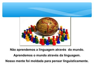 Não aprendemos a linguagem através do mundo.
Aprendemos o mundo através da linguagem.
Nosso mente foi moldada para pensar linguisticamente.
 