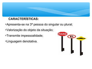 CARACTERÍSTICAS:
∗Apresenta-se na 3ª pessoa do singular ou plural;
∗Valorização do objeto da situação;
∗Transmite impessoalidade;
∗Linguagem denotativa.
 