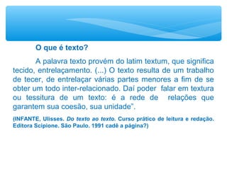 O que é texto?
A palavra texto provém do latim textum, que significa
tecido, entrelaçamento. (...) O texto resulta de um trabalho
de tecer, de entrelaçar várias partes menores a fim de se
obter um todo inter-relacionado. Daí poder falar em textura
ou tessitura de um texto: é a rede de relações que
garantem sua coesão, sua unidade”.
(INFANTE, Ulisses. Do texto ao texto. Curso prático de leitura e redação.
Editora Scipione. São Paulo. 1991 cadê a página?)
 