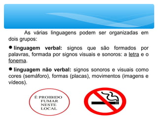 As várias linguagens podem ser organizadas em
dois grupos:
linguagem verbal: signos que são formados por
palavras, formada por signos visuais e sonoros: a letra e o
fonema.
linguagem não verbal: signos sonoros e visuais como
cores (semáforo), formas (placas), movimentos (imagens e
vídeos).
 