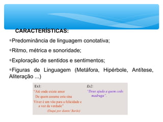CARACTERÍSTICAS:
∗Predominância de linguagem conotativa;
∗Ritmo, métrica e sonoridade;
∗Exploração de sentidos e sentimentos;
∗Figuras de Linguagem (Metáfora, Hipérbole, Antítese,
Aliteração ...)
 