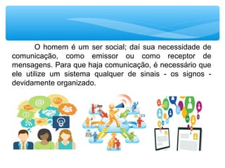 O homem é um ser social; daí sua necessidade de
comunicação, como emissor ou como receptor de
mensagens. Para que haja comunicação, é necessário que
ele utilize um sistema qualquer de sinais - os signos -
devidamente organizado.
 