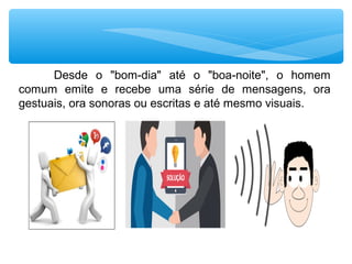 Desde o "bom-dia" até o "boa-noite", o homem
comum emite e recebe uma série de mensagens, ora
gestuais, ora sonoras ou escritas e até mesmo visuais.
 