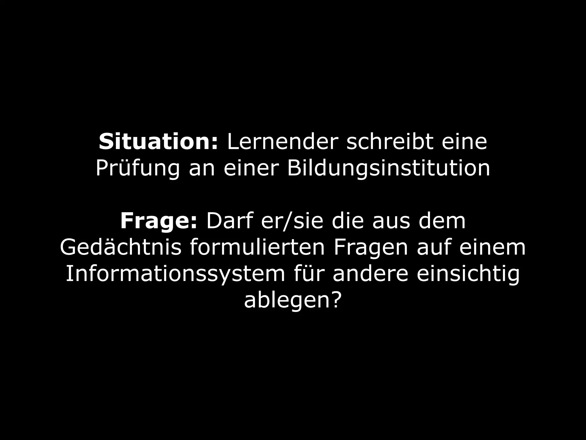 Situation: Lernender schreibt eine
Prüfung an einer Bildungsinstitution 
Frage: Darf er/sie die aus dem
Gedächtnis formulierten Fragen auf einem
Informationssystem für andere einsichtig
ablegen?
 
