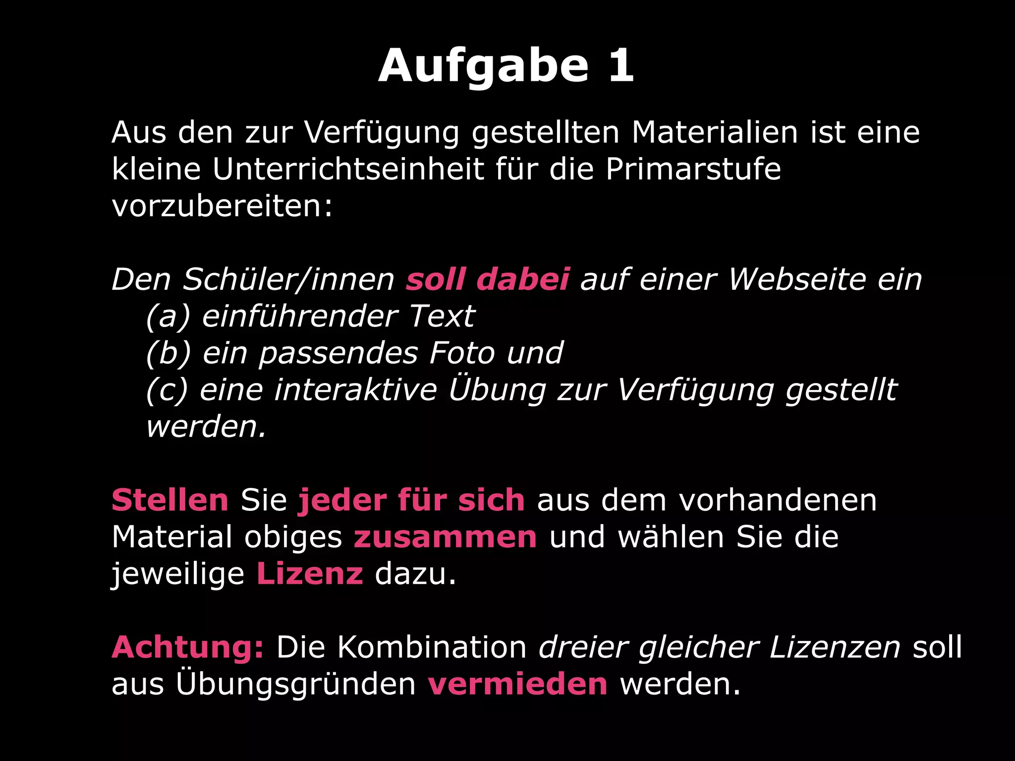 Aus den zur Verfügung gestellten Materialien ist eine
kleine Unterrichtseinheit für die Primarstufe
vorzubereiten:
Den Schüler/innen soll dabei auf einer Webseite ein
(a) einführender Text
(b) ein passendes Foto und
(c) eine interaktive Übung zur Verfügung gestellt
werden.
Stellen Sie jeder für sich aus dem vorhandenen
Material obiges zusammen und wählen Sie die
jeweilige Lizenz dazu.
Achtung: Die Kombination dreier gleicher Lizenzen soll
aus Übungsgründen vermieden werden.
Aufgabe 1
 