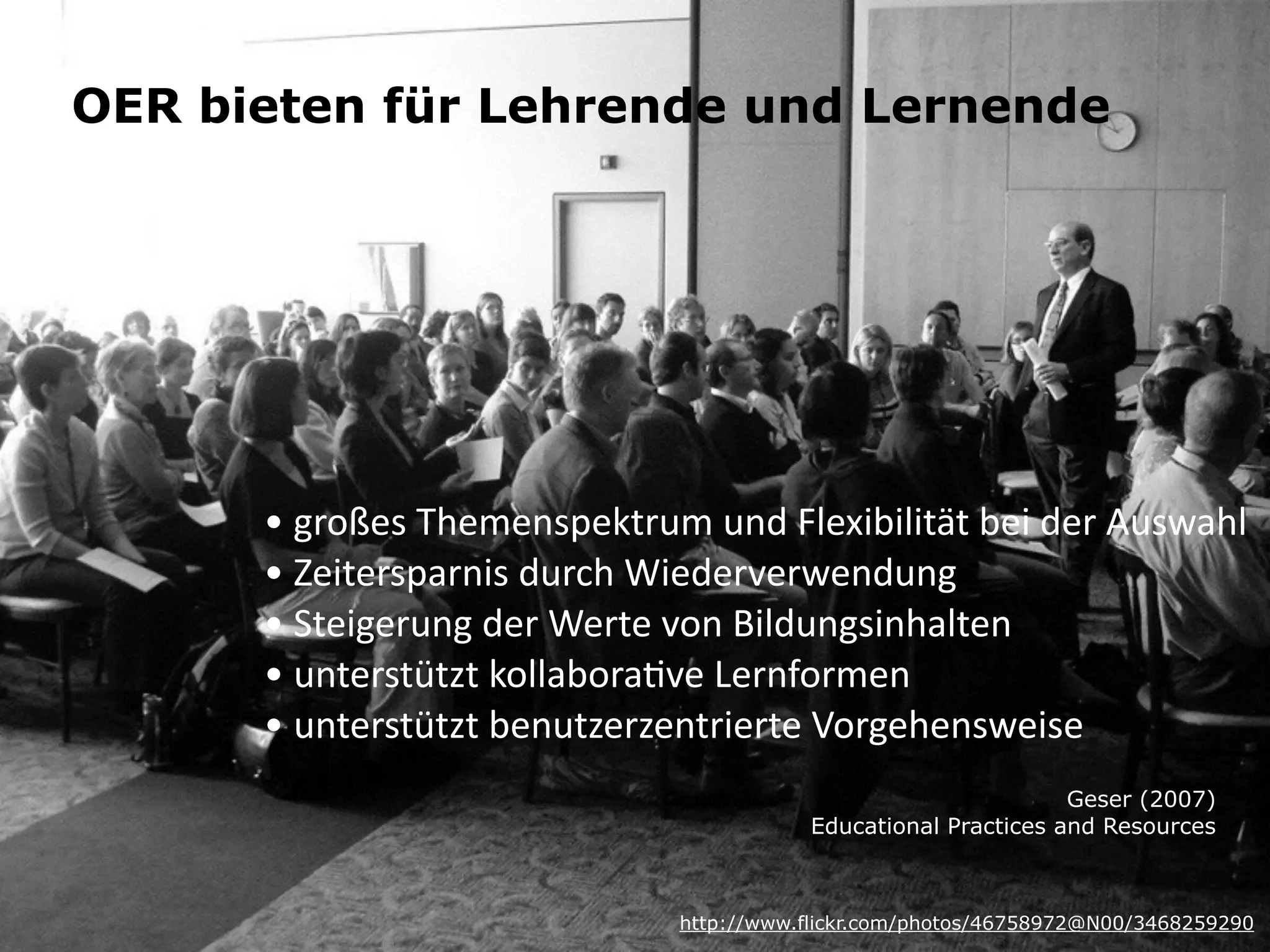 OER bieten für Lehrende und Lernende 
•	
  großes	
  Themenspektrum	
  und	
  Flexibilität	
  bei	
  der	
  Auswahl	
  
•	
  Zeitersparnis	
  durch	
  Wiederverwendung	
  
•	
  Steigerung	
  der	
  Werte	
  von	
  Bildungsinhalten	
  
•	
  unterstützt	
  kollaboraKve	
  Lernformen	
  
•	
  unterstützt	
  benutzerzentrierte	
  Vorgehensweise
http://www.flickr.com/photos/46758972@N00/3468259290
Geser (2007) 
Educational Practices and Resources
 