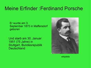 Meine Erfinder :Ferdinand Porsche
Er wurde am 3.
September 1875 in Maffersdorf
geboren
wikipédia
Und starb am 30. Januar
1951 (75 Jahre) in
Stuttgart, Bundesrepublik
Deutschland
 