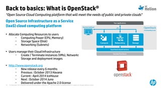 © Copyright 2014 Hewlett-Packard Development Company, L.P. The information contained herein is subject to change without notice.15
“Open Source Cloud Computing platform that will meet the needs of public and private clouds”
Back to basics: What is OpenStack®
Open Source Infrastructure as a Service
(IaaS) cloud computing platform
• Allocate Computing Resources to users
– Computing Power (CPU, Memory)
– Storage Space (Disk)
– Networking (Subnets)
• Users manage their Cloud Infrastructure
– Create / Terminate instances (VMs), Networks,
Storage and deployment images
• http://www.openstack.org
– New release every 6 months
– Previous : October 2013 Havana
– Current : April 2014 IceHouse
– Next : October 2014 Juno
– Delivered under the Apache 2.0 license
 