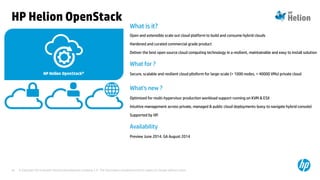 © Copyright 2014 Hewlett-Packard Development Company, L.P. The information contained herein is subject to change without notice.34
What is it?
Open and extensible scale out cloud platform to build and consume hybrid clouds
Hardened and curated commercial grade product
Deliver the best open source cloud computing technology in a resilient, maintainable and easy to install solution
What for ?
Secure, scalable and resilient cloud pltoform for large-scale (> 1000 nodes, > 40000 VMs) private cloud
What's new ?
Optimized for multi-hypervisor production workload support running on KVM & ESX
Intuitive management across private, managed & public cloud deployments (easy to navigate hybrid console)
Supported by HP.
Availability
Preview June 2014. GA August 2014
HP Helion OpenStack
 
