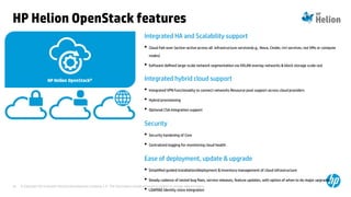 © Copyright 2014 Hewlett-Packard Development Company, L.P. The information contained herein is subject to change without notice.35
HP Helion OpenStack features
Integrated HA and Scalability support
• Cloud Fail-over (active-active across all infrastructure services(e.g., Nova, Cinder, ctrl services; not VMs or compute
nodes)
• Software defined large-scale network segmentation via VXLAN overlay networks & block storage scale-out
Integrated hybrid cloud support
• Integrated VPN functionality to connect networks Resource pool support across cloud providers
• Hybrid provisioning
• Optional CSA integration support
Security
• Security hardening of Core
• Centralized logging for monitoring cloud health
Ease of deployment, update & upgrade
• Simplified guided installation/deployment & Inventory management of cloud infrastructure
• Steady cadence of tested bug fixes, service releases, feature updates, with option of when to do major upgrades
• LDAP/AD Identity store integration
 