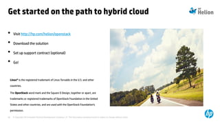 © Copyright 2014 Hewlett-Packard Development Company, L.P. The information contained herein is subject to change without notice.40
• Visit http://hp.com/helion/openstack
• Download the solution
• Set up support contract (optional)
• Go!
Linux® is the registered trademark of Linus Torvalds in the U.S. and other
countries.
The OpenStack word mark and the Square O Design, together or apart, are
trademarks or registered trademarks of OpenStack Foundation in the United
States and other countries, and are used with the OpenStack Foundation’s
permission.
Get started on the path to hybrid cloud
 