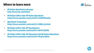 © Copyright 2014 Hewlett-Packard Development Company, L.P. The information contained herein is subject to change without notice.41
Where to learn more
●
HP Helion OpenStack web page
http://www.hp.com/helion
●
HP Helion Cofee Talk: HP Helion OpenStack
https://www.youtube.com/watch?v=SeNC8M4nmEs
●
OpenStack Technology
https://www.youtube.com/watch?v=HQN0_dLchmk
●
HP Helion Cofee Talk: HP CloudSystem
https://www.youtube.com/watch?v=8LPYcG5FOis
●
HP Helion Cofee Talk: HP Moonshot with HP Helion OpenStack
https://www.youtube.com/watch?v=MegYxi7jOxw
 