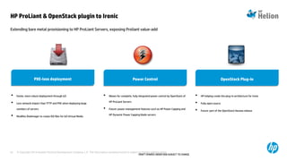 © Copyright 2014 Hewlett-Packard Development Company, L.P. The information contained herein is subject to change without notice.67
Extending bare metal provisioning to HP ProLiant Servers, exposing Proliant value-add
HP ProLiant & OpenStack plugin to Ironic
DRAFT-SHARED UNDER NDA-SUBJECT TO CHANGE
• Allows for complete, fully integrated power control by OpenStack of
HP ProLiant Servers
• Future: power management features such as HP Power Capping and
HP Dynamic Power Capping blade servers
• Faster, more robust deployment through iLO
• Less network impact than TFTP and PXE when deploying large
numbers of servers
• Modifies DiskImager to create ISO files for iLO Virtual Media
Power ControlPower ControlPXE-less deploymentPXE-less deployment
• HP helping create the plug-in architecture for Ironic
• Fully open source
• Future: part of the OpenStack Havana release
OpenStack Plug-inOpenStack Plug-in
 