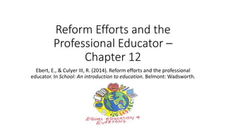Reform Efforts and the
Professional Educator –
Chapter 12
Ebert, E., & Culyer III, R. (2014). Reform efforts and the professional
educator. In School: An introduction to education. Belmont: Wadsworth.
 