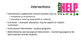 Interventions
• Interventions supplement normal activities such as
• remediation or enrichment or
• expanding or reducing responsibility or authority
• Curricular – character education; may be explicit or implicit
curriculum
• Instructional intervention – pullout programs
• Administrative and conceptual intervention – mentoring programs for
both teachers and for students
 