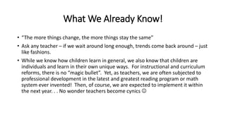 What We Already Know!
• “The more things change, the more things stay the same”
• Ask any teacher – if we wait around long enough, trends come back around – just
like fashions.
• While we know how children learn in general, we also know that children are
individuals and learn in their own unique ways. For instructional and curriculum
reforms, there is no “magic bullet”. Yet, as teachers, we are often subjected to
professional development in the latest and greatest reading program or math
system ever invented! Then, of course, we are expected to implement it within
the next year. . . No wonder teachers become cynics 
 