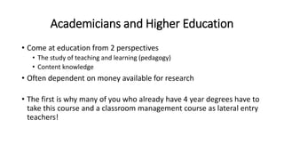 Academicians and Higher Education
• Come at education from 2 perspectives
• The study of teaching and learning (pedagogy)
• Content knowledge
• Often dependent on money available for research
• The first is why many of you who already have 4 year degrees have to
take this course and a classroom management course as lateral entry
teachers!
 