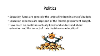 Politics
• Education funds are generally the largest line item in a state’s budget
• Education expenses are large part of the federal government budget.
• How much do politicians actually know and understand about
education and the impact of their decisions on education?
 