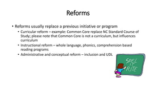 Reforms
• Reforms usually replace a previous initiative or program
• Curricular reform – example: Common Core replace NC Standard Course of
Study; please note that Common Core is not a curriculum, but influences
curriculum
• Instructional reform – whole language, phonics, comprehension based
reading programs
• Administrative and conceptual reform – inclusion and UDL
 