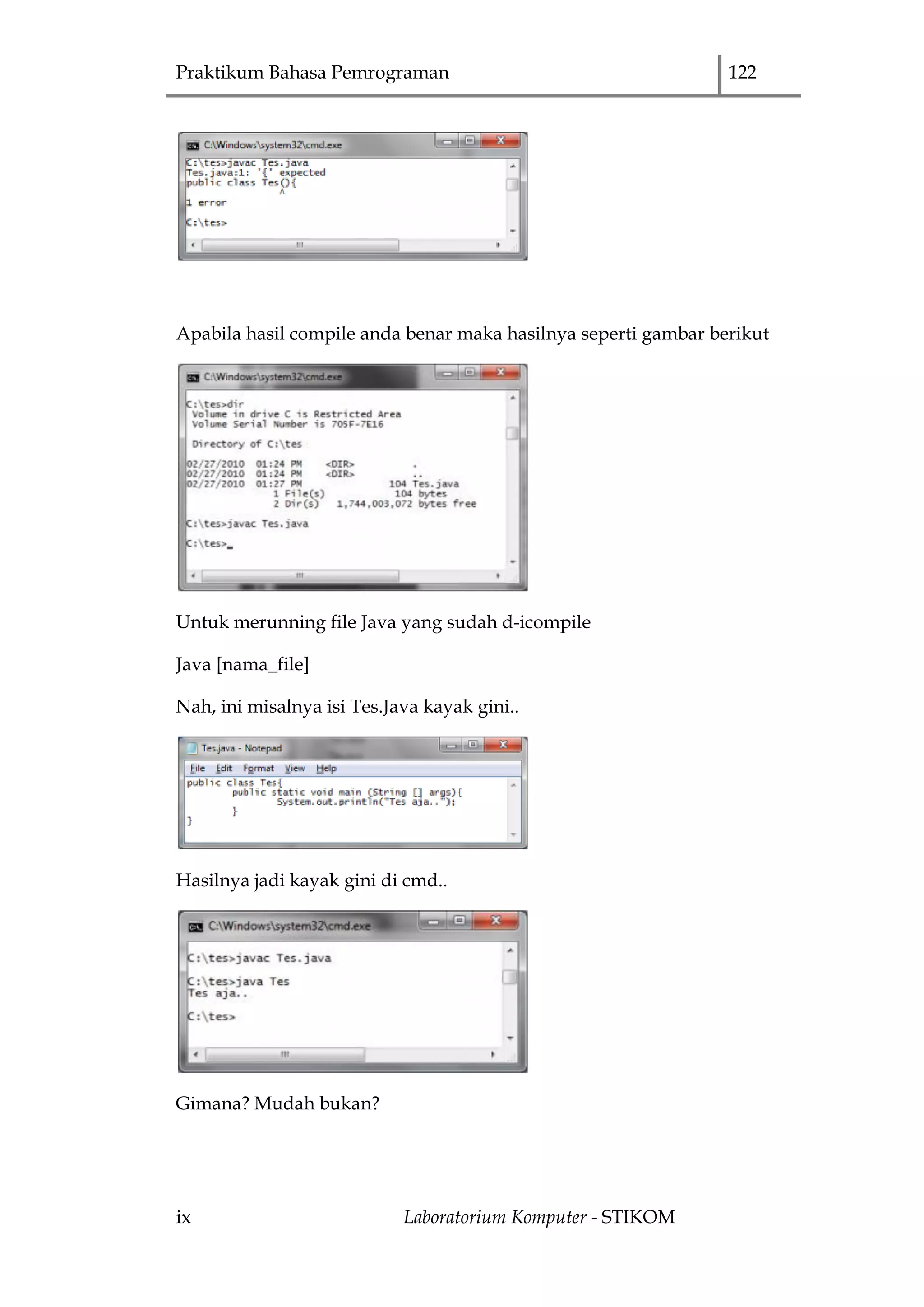 Praktikum Bahasa Pemrograman 122
ix Laboratorium Komputer - STIKOM
Apabila hasil compile anda benar maka hasilnya seperti gambar berikut
Untuk merunning file Java yang sudah d-icompile
Java [nama_file]
Nah, ini misalnya isi Tes.Java kayak gini..
Hasilnya jadi kayak gini di cmd..
Gimana? Mudah bukan?
 