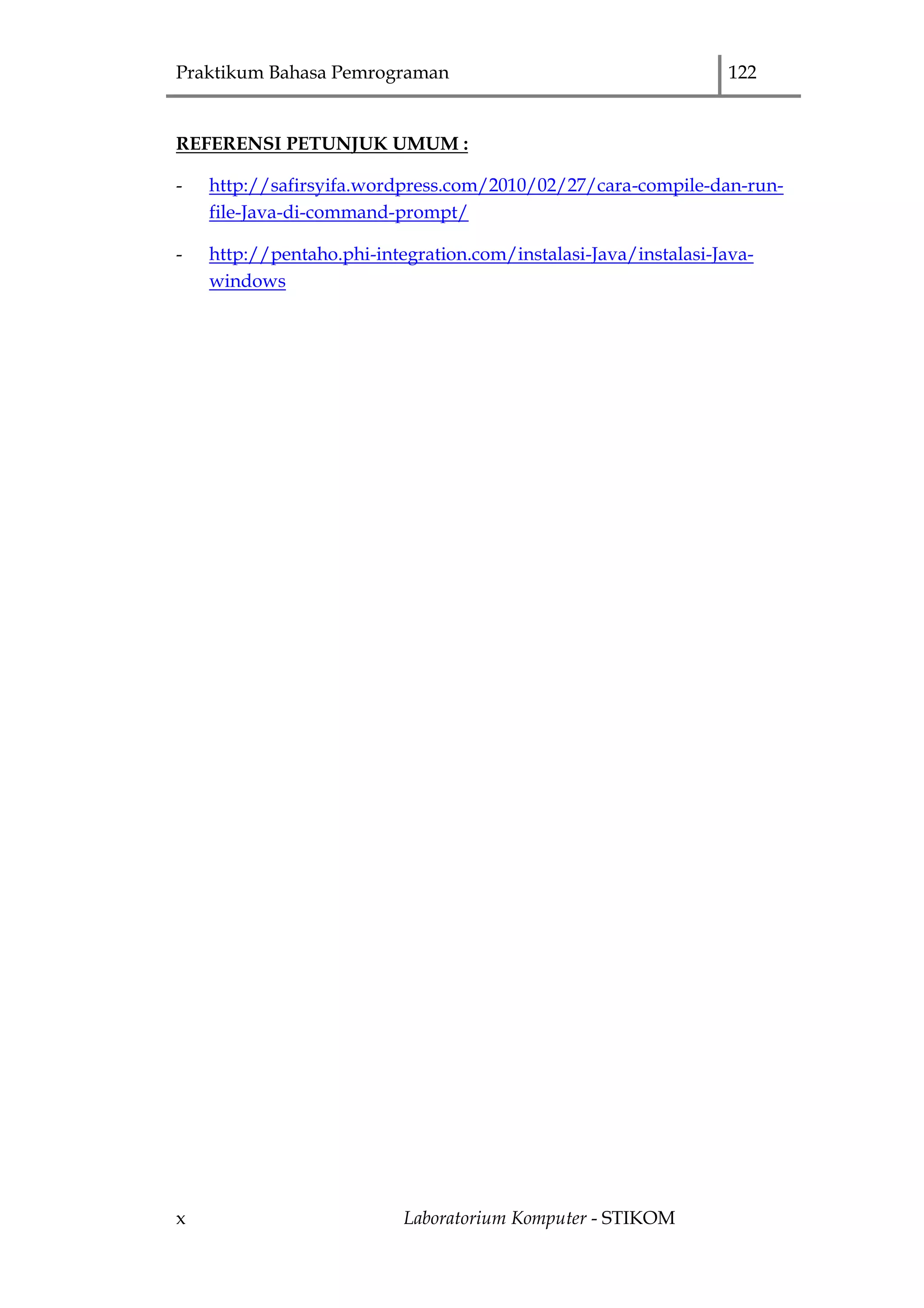 Praktikum Bahasa Pemrograman 122
x Laboratorium Komputer - STIKOM
REFERENSI PETUNJUK UMUM :
- http://safirsyifa.wordpress.com/2010/02/27/cara-compile-dan-run-
file-Java-di-command-prompt/
- http://pentaho.phi-integration.com/instalasi-Java/instalasi-Java-
windows
 