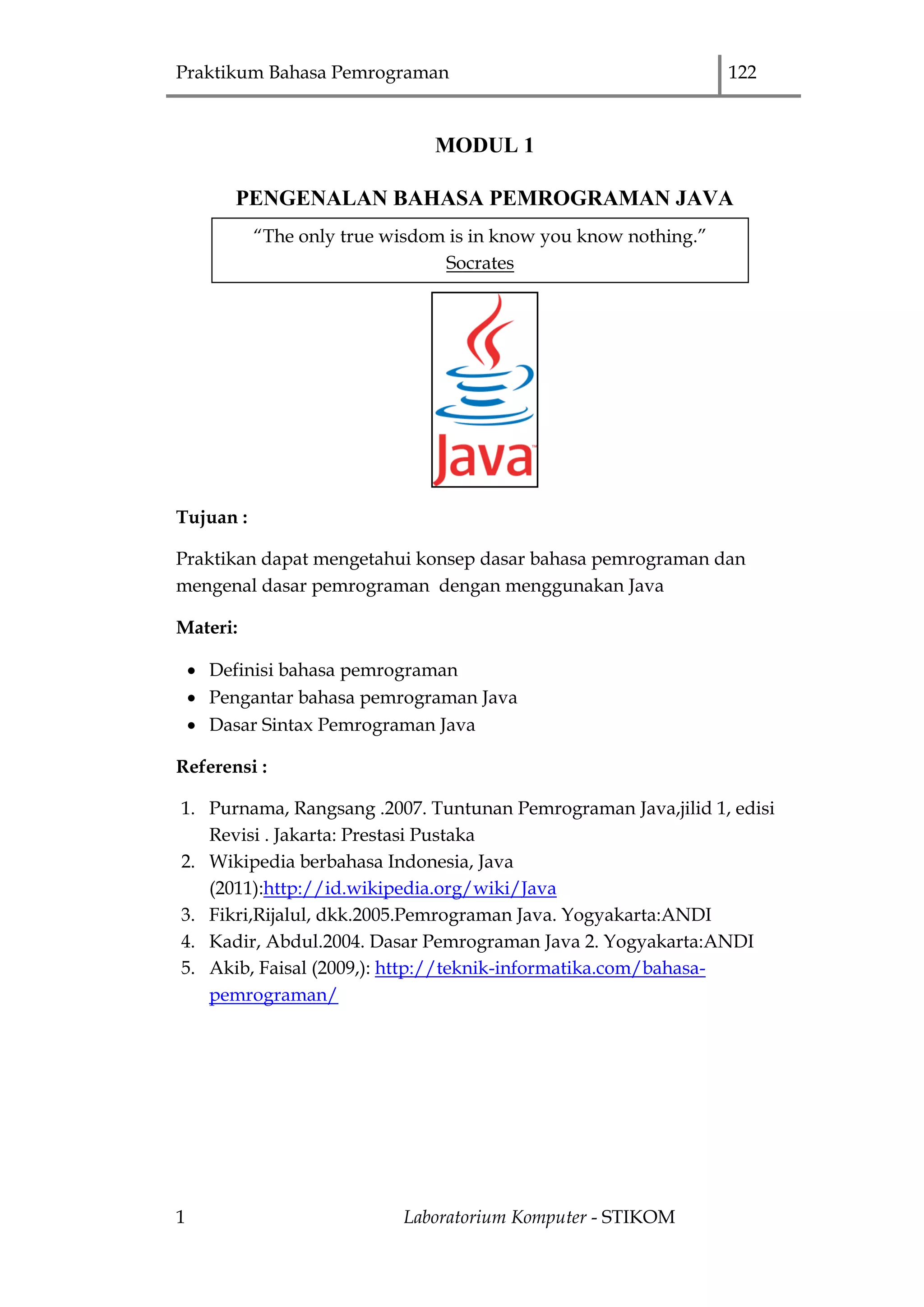 Praktikum Bahasa Pemrograman 122
1 Laboratorium Komputer - STIKOM
MODUL 1
PENGENALAN BAHASA PEMROGRAMAN JAVA
Tujuan :
Praktikan dapat mengetahui konsep dasar bahasa pemrograman dan
mengenal dasar pemrograman dengan menggunakan Java
Materi:
 Definisi bahasa pemrograman
 Pengantar bahasa pemrograman Java
 Dasar Sintax Pemrograman Java
Referensi :
1. Purnama, Rangsang .2007. Tuntunan Pemrograman Java,jilid 1, edisi
Revisi . Jakarta: Prestasi Pustaka
2. Wikipedia berbahasa Indonesia, Java
(2011):http://id.wikipedia.org/wiki/Java
3. Fikri,Rijalul, dkk.2005.Pemrograman Java. Yogyakarta:ANDI
4. Kadir, Abdul.2004. Dasar Pemrograman Java 2. Yogyakarta:ANDI
5. Akib, Faisal (2009,): http://teknik-informatika.com/bahasa-
pemrograman/
“The only true wisdom is in know you know nothing.”
Socrates
 