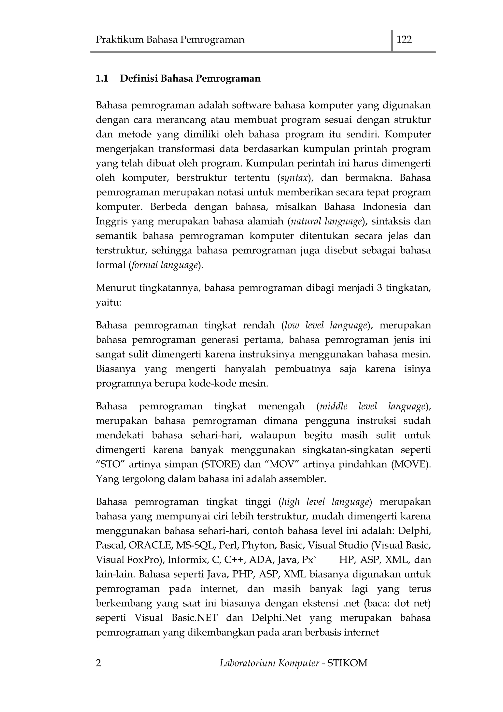 Praktikum Bahasa Pemrograman 122
2 Laboratorium Komputer - STIKOM
1.1 Definisi Bahasa Pemrograman
Bahasa pemrograman adalah software bahasa komputer yang digunakan
dengan cara merancang atau membuat program sesuai dengan struktur
dan metode yang dimiliki oleh bahasa program itu sendiri. Komputer
mengerjakan transformasi data berdasarkan kumpulan printah program
yang telah dibuat oleh program. Kumpulan perintah ini harus dimengerti
oleh komputer, berstruktur tertentu (syntax), dan bermakna. Bahasa
pemrograman merupakan notasi untuk memberikan secara tepat program
komputer. Berbeda dengan bahasa, misalkan Bahasa Indonesia dan
Inggris yang merupakan bahasa alamiah (natural language), sintaksis dan
semantik bahasa pemrograman komputer ditentukan secara jelas dan
terstruktur, sehingga bahasa pemrograman juga disebut sebagai bahasa
formal (formal language).
Menurut tingkatannya, bahasa pemrograman dibagi menjadi 3 tingkatan,
yaitu:
Bahasa pemrograman tingkat rendah (low level language), merupakan
bahasa pemrograman generasi pertama, bahasa pemrograman jenis ini
sangat sulit dimengerti karena instruksinya menggunakan bahasa mesin.
Biasanya yang mengerti hanyalah pembuatnya saja karena isinya
programnya berupa kode-kode mesin.
Bahasa pemrograman tingkat menengah (middle level language),
merupakan bahasa pemrograman dimana pengguna instruksi sudah
mendekati bahasa sehari-hari, walaupun begitu masih sulit untuk
dimengerti karena banyak menggunakan singkatan-singkatan seperti
“STO” artinya simpan (STORE) dan “MOV” artinya pindahkan (MOVE).
Yang tergolong dalam bahasa ini adalah assembler.
Bahasa pemrograman tingkat tinggi (high level language) merupakan
bahasa yang mempunyai ciri lebih terstruktur, mudah dimengerti karena
menggunakan bahasa sehari-hari, contoh bahasa level ini adalah: Delphi,
Pascal, ORACLE, MS-SQL, Perl, Phyton, Basic, Visual Studio (Visual Basic,
Visual FoxPro), Informix, C, C++, ADA, Java, Px` HP, ASP, XML, dan
lain-lain. Bahasa seperti Java, PHP, ASP, XML biasanya digunakan untuk
pemrograman pada internet, dan masih banyak lagi yang terus
berkembang yang saat ini biasanya dengan ekstensi .net (baca: dot net)
seperti Visual Basic.NET dan Delphi.Net yang merupakan bahasa
pemrograman yang dikembangkan pada aran berbasis internet
 