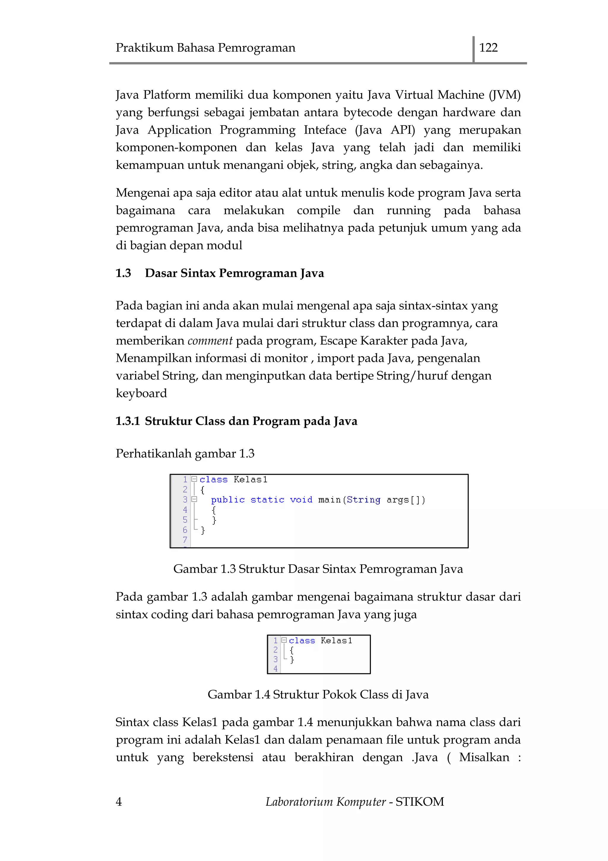 Praktikum Bahasa Pemrograman 122
4 Laboratorium Komputer - STIKOM
Java Platform memiliki dua komponen yaitu Java Virtual Machine (JVM)
yang berfungsi sebagai jembatan antara bytecode dengan hardware dan
Java Application Programming Inteface (Java API) yang merupakan
komponen-komponen dan kelas Java yang telah jadi dan memiliki
kemampuan untuk menangani objek, string, angka dan sebagainya.
Mengenai apa saja editor atau alat untuk menulis kode program Java serta
bagaimana cara melakukan compile dan running pada bahasa
pemrograman Java, anda bisa melihatnya pada petunjuk umum yang ada
di bagian depan modul
1.3 Dasar Sintax Pemrograman Java
Pada bagian ini anda akan mulai mengenal apa saja sintax-sintax yang
terdapat di dalam Java mulai dari struktur class dan programnya, cara
memberikan comment pada program, Escape Karakter pada Java,
Menampilkan informasi di monitor , import pada Java, pengenalan
variabel String, dan menginputkan data bertipe String/huruf dengan
keyboard
1.3.1 Struktur Class dan Program pada Java
Perhatikanlah gambar 1.3
Gambar 1.3 Struktur Dasar Sintax Pemrograman Java
Pada gambar 1.3 adalah gambar mengenai bagaimana struktur dasar dari
sintax coding dari bahasa pemrograman Java yang juga
Gambar 1.4 Struktur Pokok Class di Java
Sintax class Kelas1 pada gambar 1.4 menunjukkan bahwa nama class dari
program ini adalah Kelas1 dan dalam penamaan file untuk program anda
untuk yang berekstensi atau berakhiran dengan .Java ( Misalkan :
 