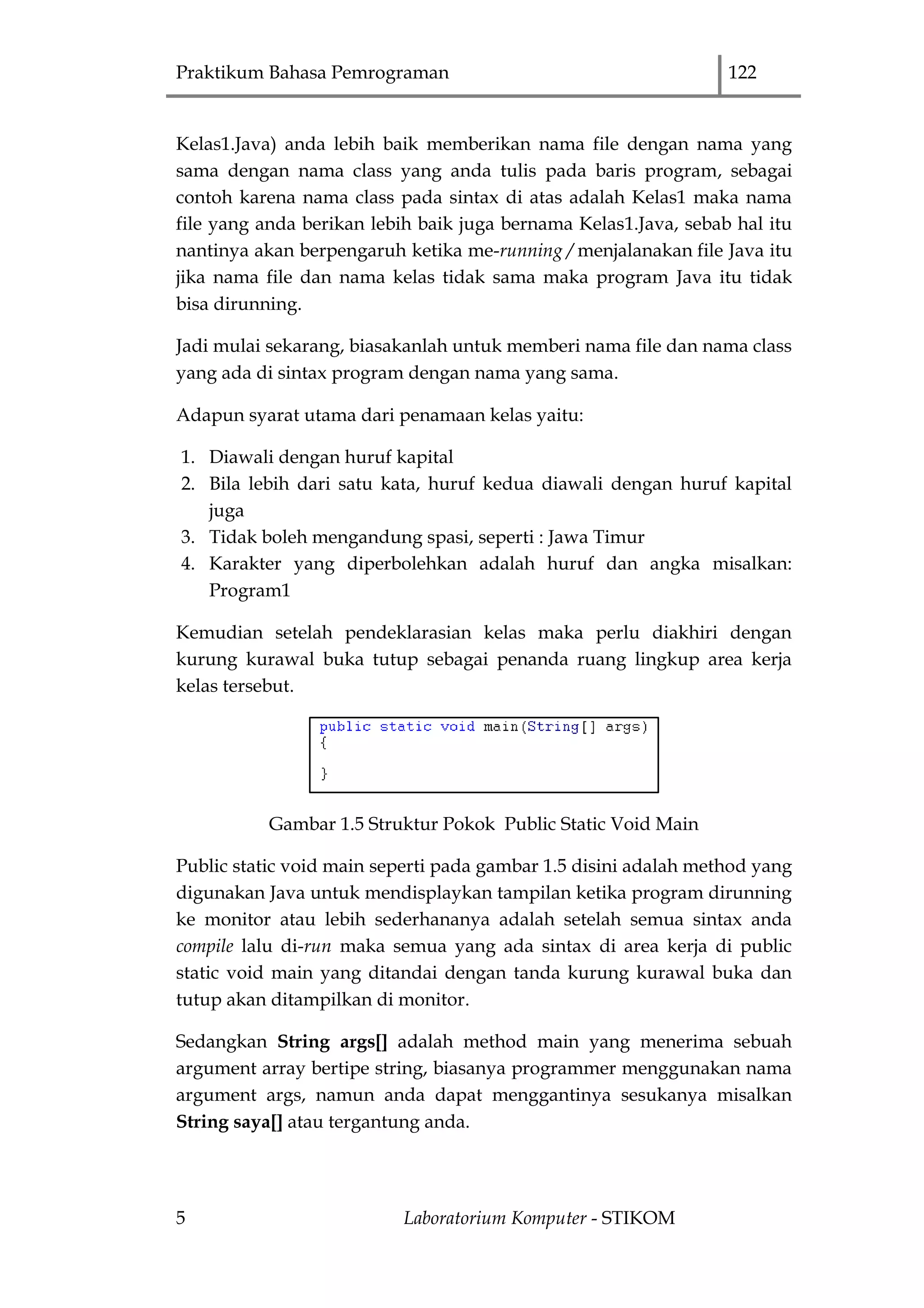 Praktikum Bahasa Pemrograman 122
5 Laboratorium Komputer - STIKOM
Kelas1.Java) anda lebih baik memberikan nama file dengan nama yang
sama dengan nama class yang anda tulis pada baris program, sebagai
contoh karena nama class pada sintax di atas adalah Kelas1 maka nama
file yang anda berikan lebih baik juga bernama Kelas1.Java, sebab hal itu
nantinya akan berpengaruh ketika me-running / menjalanakan file Java itu
jika nama file dan nama kelas tidak sama maka program Java itu tidak
bisa dirunning.
Jadi mulai sekarang, biasakanlah untuk memberi nama file dan nama class
yang ada di sintax program dengan nama yang sama.
Adapun syarat utama dari penamaan kelas yaitu:
1. Diawali dengan huruf kapital
2. Bila lebih dari satu kata, huruf kedua diawali dengan huruf kapital
juga
3. Tidak boleh mengandung spasi, seperti : Jawa Timur
4. Karakter yang diperbolehkan adalah huruf dan angka misalkan:
Program1
Kemudian setelah pendeklarasian kelas maka perlu diakhiri dengan
kurung kurawal buka tutup sebagai penanda ruang lingkup area kerja
kelas tersebut.
Gambar 1.5 Struktur Pokok Public Static Void Main
Public static void main seperti pada gambar 1.5 disini adalah method yang
digunakan Java untuk mendisplaykan tampilan ketika program dirunning
ke monitor atau lebih sederhananya adalah setelah semua sintax anda
compile lalu di-run maka semua yang ada sintax di area kerja di public
static void main yang ditandai dengan tanda kurung kurawal buka dan
tutup akan ditampilkan di monitor.
Sedangkan String args[] adalah method main yang menerima sebuah
argument array bertipe string, biasanya programmer menggunakan nama
argument args, namun anda dapat menggantinya sesukanya misalkan
String saya[] atau tergantung anda.
 
