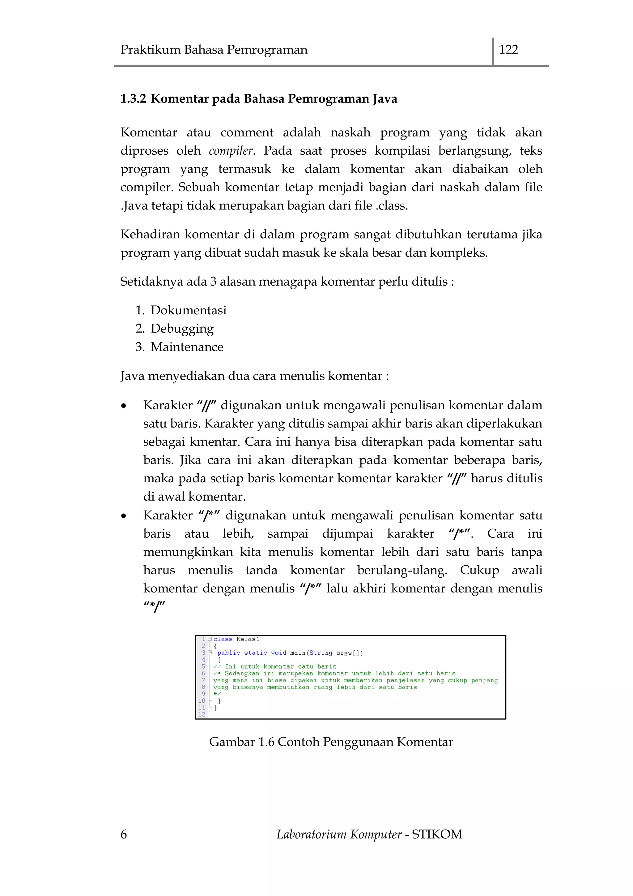 Praktikum Bahasa Pemrograman 122
6 Laboratorium Komputer - STIKOM
1.3.2 Komentar pada Bahasa Pemrograman Java
Komentar atau comment adalah naskah program yang tidak akan
diproses oleh compiler. Pada saat proses kompilasi berlangsung, teks
program yang termasuk ke dalam komentar akan diabaikan oleh
compiler. Sebuah komentar tetap menjadi bagian dari naskah dalam file
.Java tetapi tidak merupakan bagian dari file .class.
Kehadiran komentar di dalam program sangat dibutuhkan terutama jika
program yang dibuat sudah masuk ke skala besar dan kompleks.
Setidaknya ada 3 alasan menagapa komentar perlu ditulis :
1. Dokumentasi
2. Debugging
3. Maintenance
Java menyediakan dua cara menulis komentar :
 Karakter “//” digunakan untuk mengawali penulisan komentar dalam
satu baris. Karakter yang ditulis sampai akhir baris akan diperlakukan
sebagai kmentar. Cara ini hanya bisa diterapkan pada komentar satu
baris. Jika cara ini akan diterapkan pada komentar beberapa baris,
maka pada setiap baris komentar komentar karakter “//” harus ditulis
di awal komentar.
 Karakter “/*” digunakan untuk mengawali penulisan komentar satu
baris atau lebih, sampai dijumpai karakter “/*”. Cara ini
memungkinkan kita menulis komentar lebih dari satu baris tanpa
harus menulis tanda komentar berulang-ulang. Cukup awali
komentar dengan menulis “/*” lalu akhiri komentar dengan menulis
“*/”
Gambar 1.6 Contoh Penggunaan Komentar
 