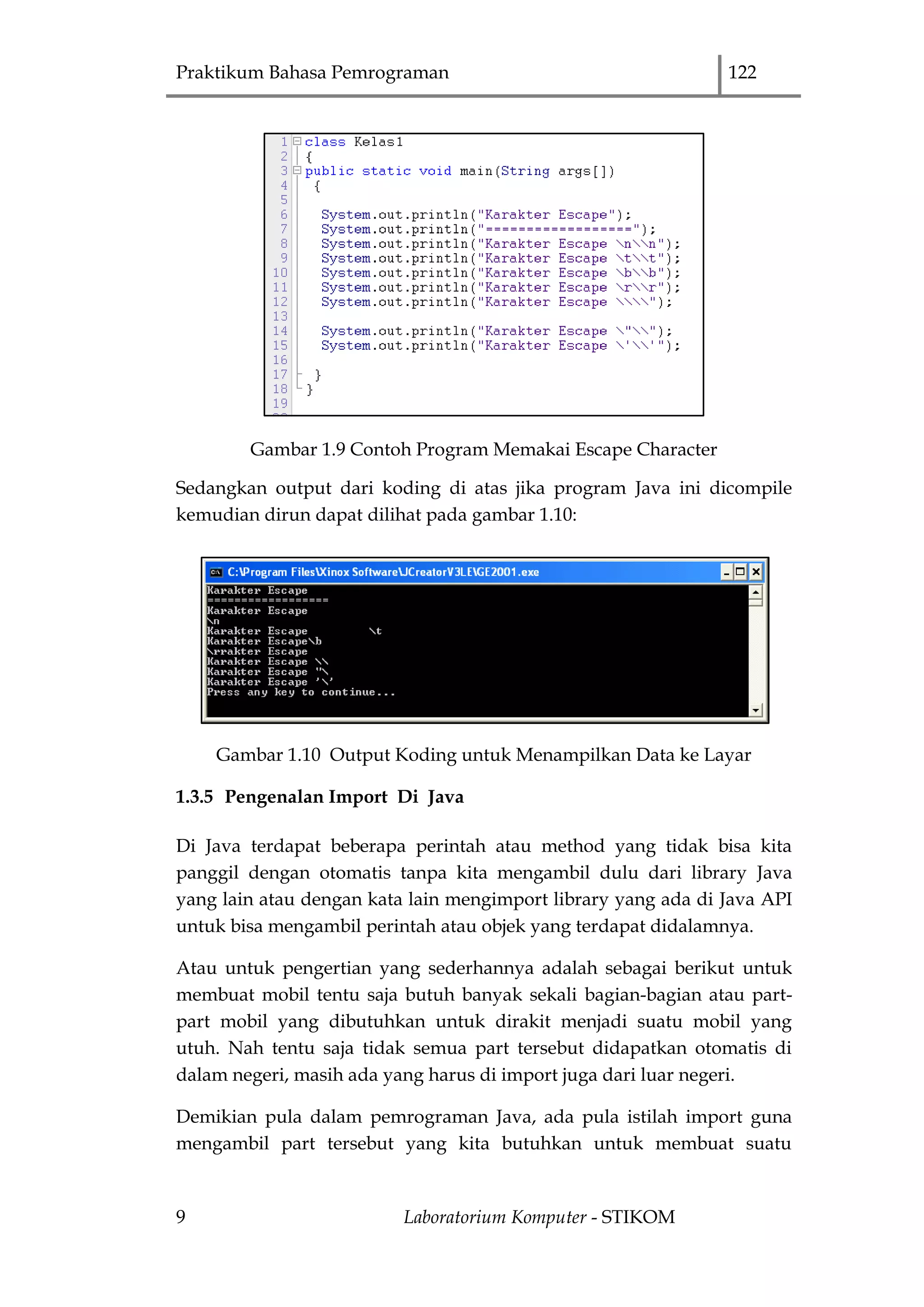 Praktikum Bahasa Pemrograman 122
9 Laboratorium Komputer - STIKOM
Gambar 1.9 Contoh Program Memakai Escape Character
Sedangkan output dari koding di atas jika program Java ini dicompile
kemudian dirun dapat dilihat pada gambar 1.10:
Gambar 1.10 Output Koding untuk Menampilkan Data ke Layar
1.3.5 Pengenalan Import Di Java
Di Java terdapat beberapa perintah atau method yang tidak bisa kita
panggil dengan otomatis tanpa kita mengambil dulu dari library Java
yang lain atau dengan kata lain mengimport library yang ada di Java API
untuk bisa mengambil perintah atau objek yang terdapat didalamnya.
Atau untuk pengertian yang sederhannya adalah sebagai berikut untuk
membuat mobil tentu saja butuh banyak sekali bagian-bagian atau part-
part mobil yang dibutuhkan untuk dirakit menjadi suatu mobil yang
utuh. Nah tentu saja tidak semua part tersebut didapatkan otomatis di
dalam negeri, masih ada yang harus di import juga dari luar negeri.
Demikian pula dalam pemrograman Java, ada pula istilah import guna
mengambil part tersebut yang kita butuhkan untuk membuat suatu
 