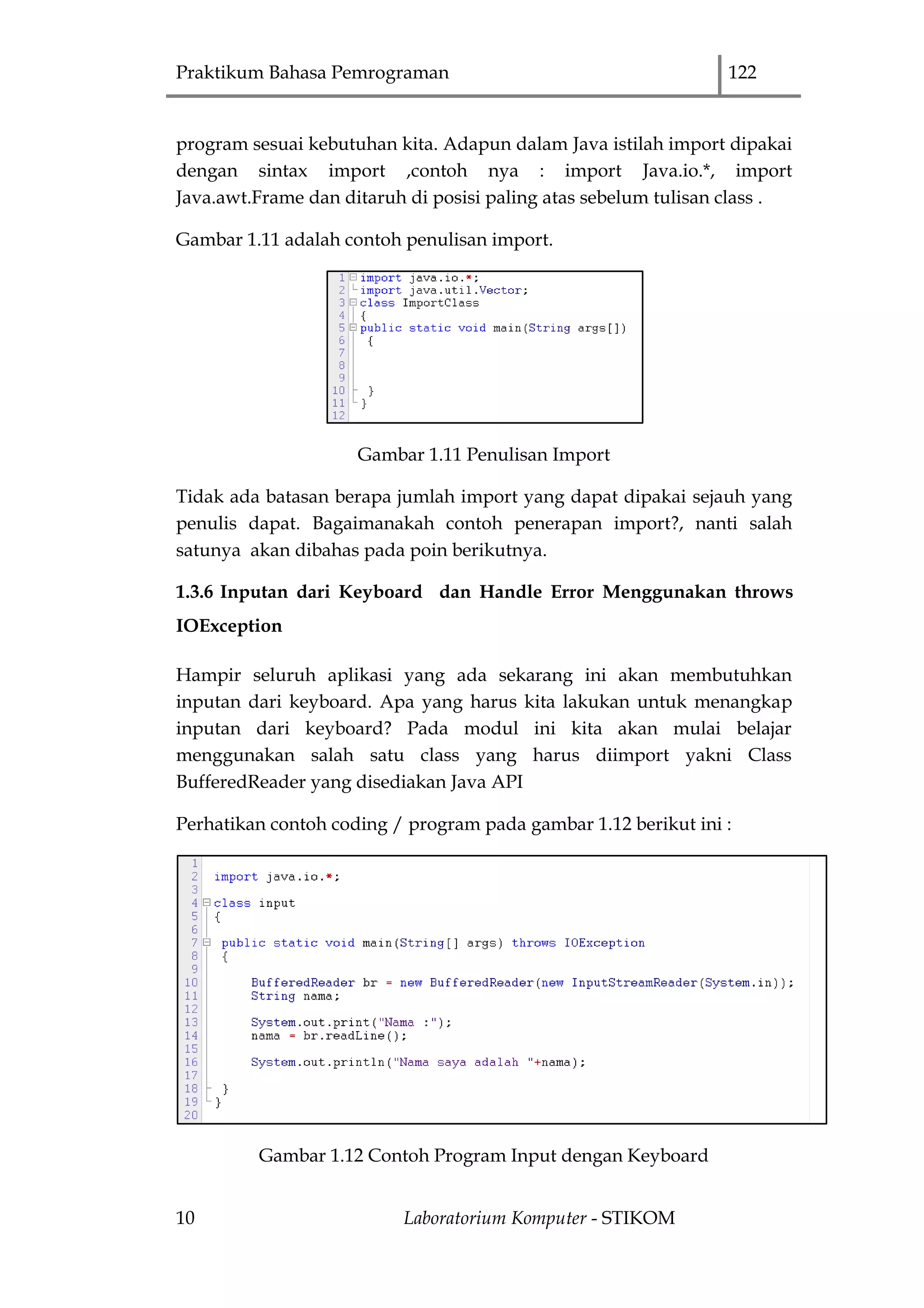 Praktikum Bahasa Pemrograman 122
10 Laboratorium Komputer - STIKOM
program sesuai kebutuhan kita. Adapun dalam Java istilah import dipakai
dengan sintax import ,contoh nya : import Java.io.*, import
Java.awt.Frame dan ditaruh di posisi paling atas sebelum tulisan class .
Gambar 1.11 adalah contoh penulisan import.
Gambar 1.11 Penulisan Import
Tidak ada batasan berapa jumlah import yang dapat dipakai sejauh yang
penulis dapat. Bagaimanakah contoh penerapan import?, nanti salah
satunya akan dibahas pada poin berikutnya.
1.3.6 Inputan dari Keyboard dan Handle Error Menggunakan throws
IOException
Hampir seluruh aplikasi yang ada sekarang ini akan membutuhkan
inputan dari keyboard. Apa yang harus kita lakukan untuk menangkap
inputan dari keyboard? Pada modul ini kita akan mulai belajar
menggunakan salah satu class yang harus diimport yakni Class
BufferedReader yang disediakan Java API
Perhatikan contoh coding / program pada gambar 1.12 berikut ini :
Gambar 1.12 Contoh Program Input dengan Keyboard
 