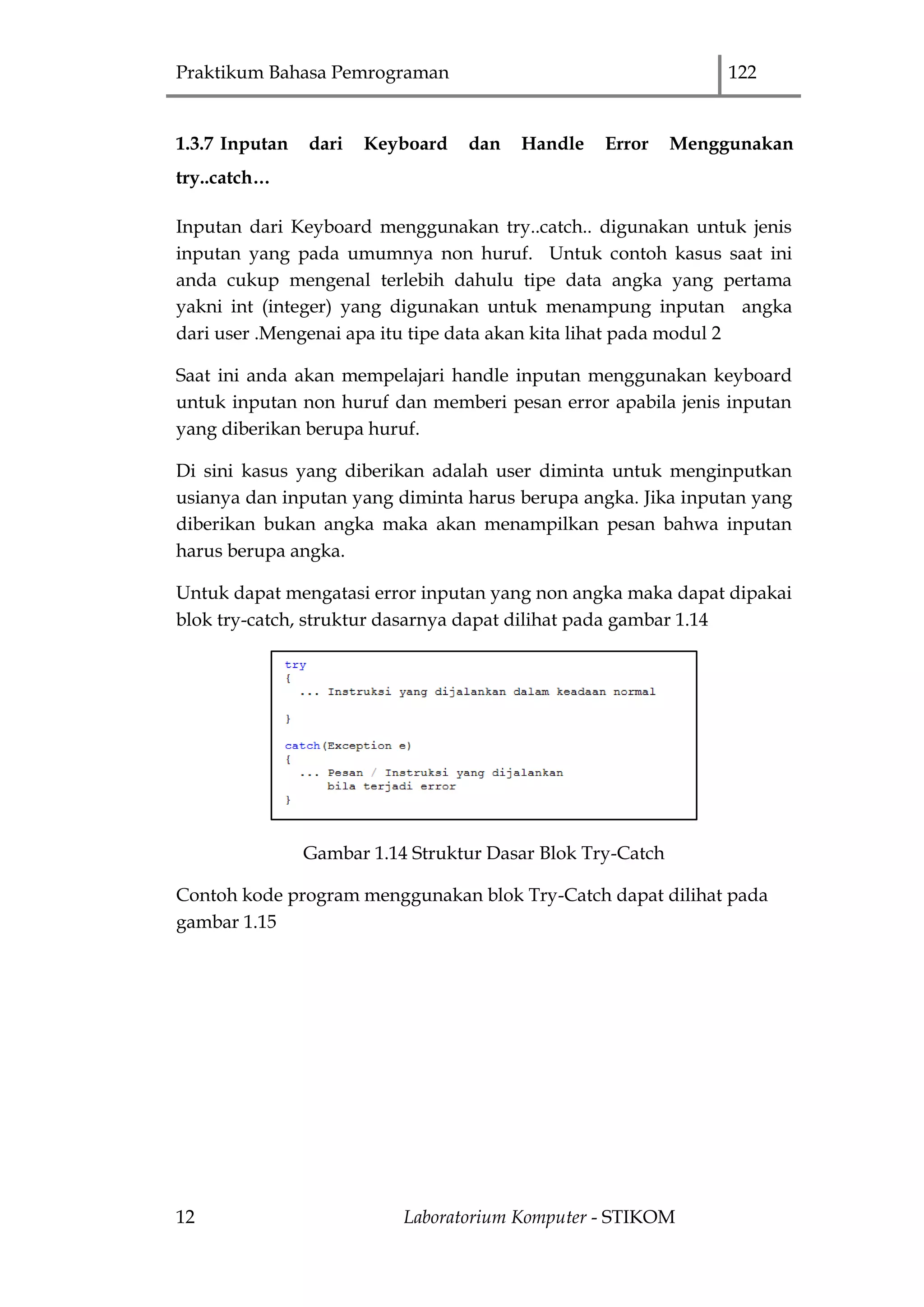 Praktikum Bahasa Pemrograman 122
12 Laboratorium Komputer - STIKOM
1.3.7 Inputan dari Keyboard dan Handle Error Menggunakan
try..catch…
Inputan dari Keyboard menggunakan try..catch.. digunakan untuk jenis
inputan yang pada umumnya non huruf. Untuk contoh kasus saat ini
anda cukup mengenal terlebih dahulu tipe data angka yang pertama
yakni int (integer) yang digunakan untuk menampung inputan angka
dari user .Mengenai apa itu tipe data akan kita lihat pada modul 2
Saat ini anda akan mempelajari handle inputan menggunakan keyboard
untuk inputan non huruf dan memberi pesan error apabila jenis inputan
yang diberikan berupa huruf.
Di sini kasus yang diberikan adalah user diminta untuk menginputkan
usianya dan inputan yang diminta harus berupa angka. Jika inputan yang
diberikan bukan angka maka akan menampilkan pesan bahwa inputan
harus berupa angka.
Untuk dapat mengatasi error inputan yang non angka maka dapat dipakai
blok try-catch, struktur dasarnya dapat dilihat pada gambar 1.14
Gambar 1.14 Struktur Dasar Blok Try-Catch
Contoh kode program menggunakan blok Try-Catch dapat dilihat pada
gambar 1.15
 