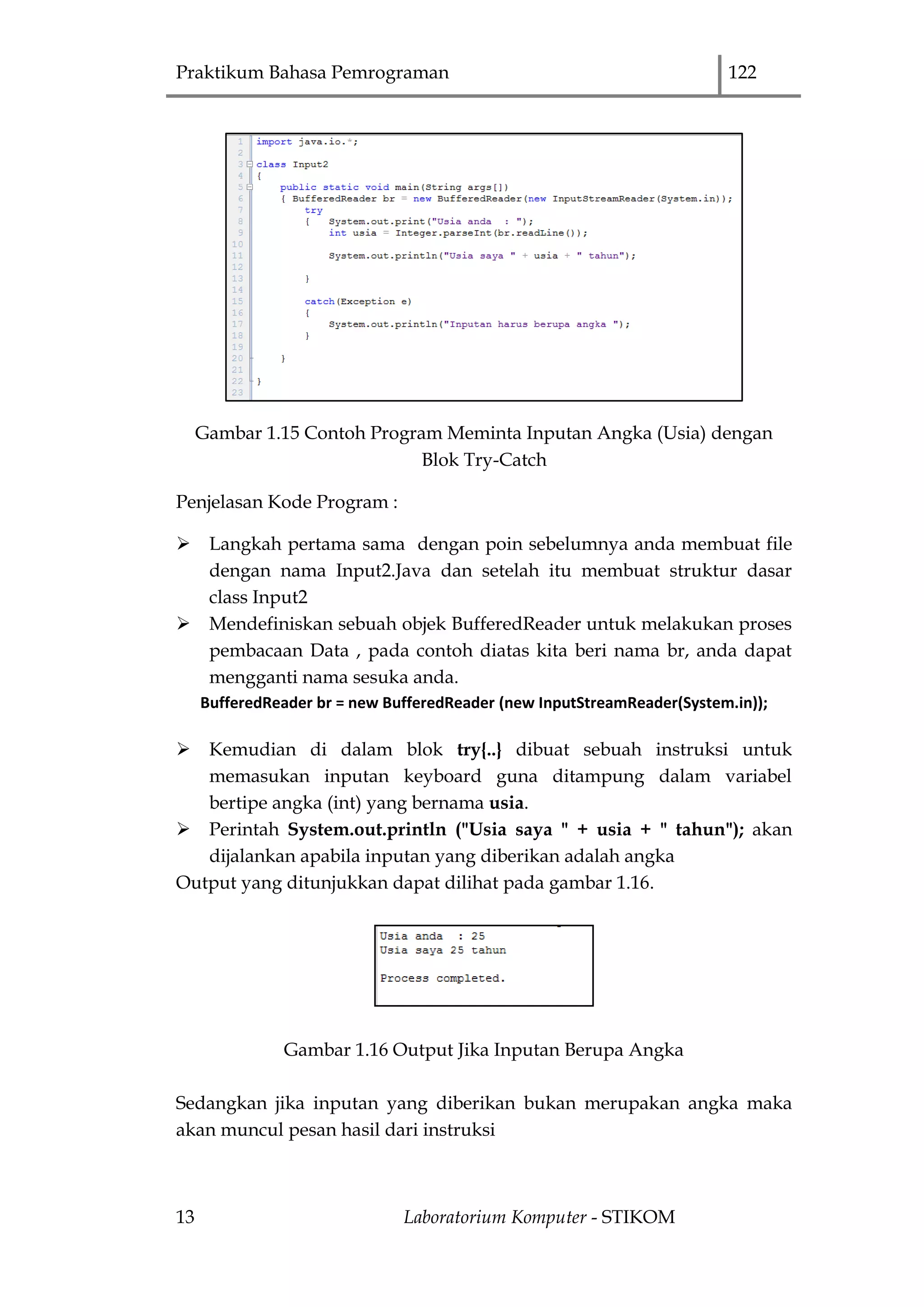 Praktikum Bahasa Pemrograman 122
13 Laboratorium Komputer - STIKOM
Gambar 1.15 Contoh Program Meminta Inputan Angka (Usia) dengan
Blok Try-Catch
Penjelasan Kode Program :
 Langkah pertama sama dengan poin sebelumnya anda membuat file
dengan nama Input2.Java dan setelah itu membuat struktur dasar
class Input2
 Mendefiniskan sebuah objek BufferedReader untuk melakukan proses
pembacaan Data , pada contoh diatas kita beri nama br, anda dapat
mengganti nama sesuka anda.
BufferedReader br = new BufferedReader (new InputStreamReader(System.in));
 Kemudian di dalam blok try{..} dibuat sebuah instruksi untuk
memasukan inputan keyboard guna ditampung dalam variabel
bertipe angka (int) yang bernama usia.
 Perintah System.out.println ("Usia saya " + usia + " tahun"); akan
dijalankan apabila inputan yang diberikan adalah angka
Output yang ditunjukkan dapat dilihat pada gambar 1.16.
Gambar 1.16 Output Jika Inputan Berupa Angka
Sedangkan jika inputan yang diberikan bukan merupakan angka maka
akan muncul pesan hasil dari instruksi
 