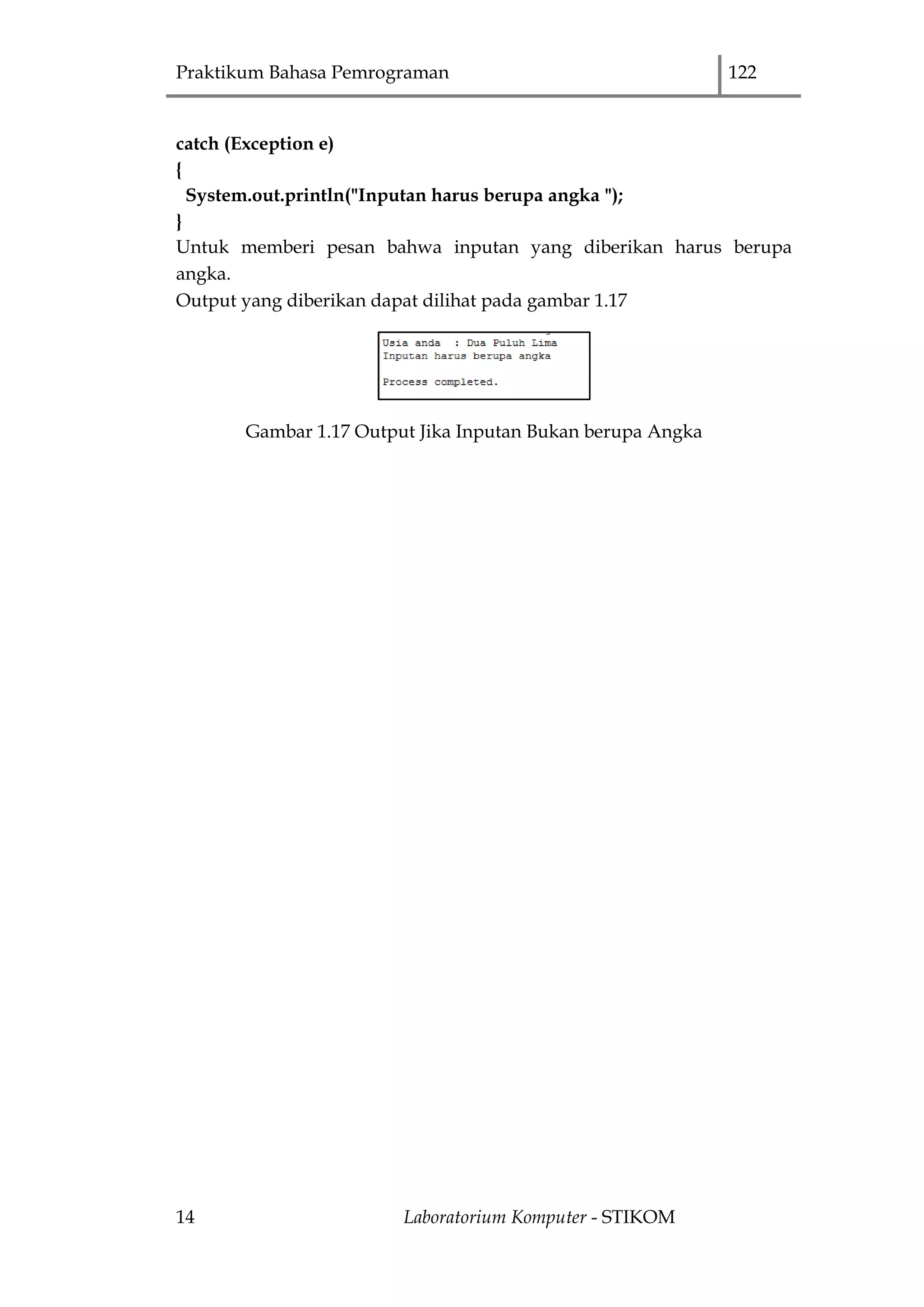 Praktikum Bahasa Pemrograman 122
14 Laboratorium Komputer - STIKOM
catch (Exception e)
{
System.out.println("Inputan harus berupa angka ");
}
Untuk memberi pesan bahwa inputan yang diberikan harus berupa
angka.
Output yang diberikan dapat dilihat pada gambar 1.17
Gambar 1.17 Output Jika Inputan Bukan berupa Angka
 