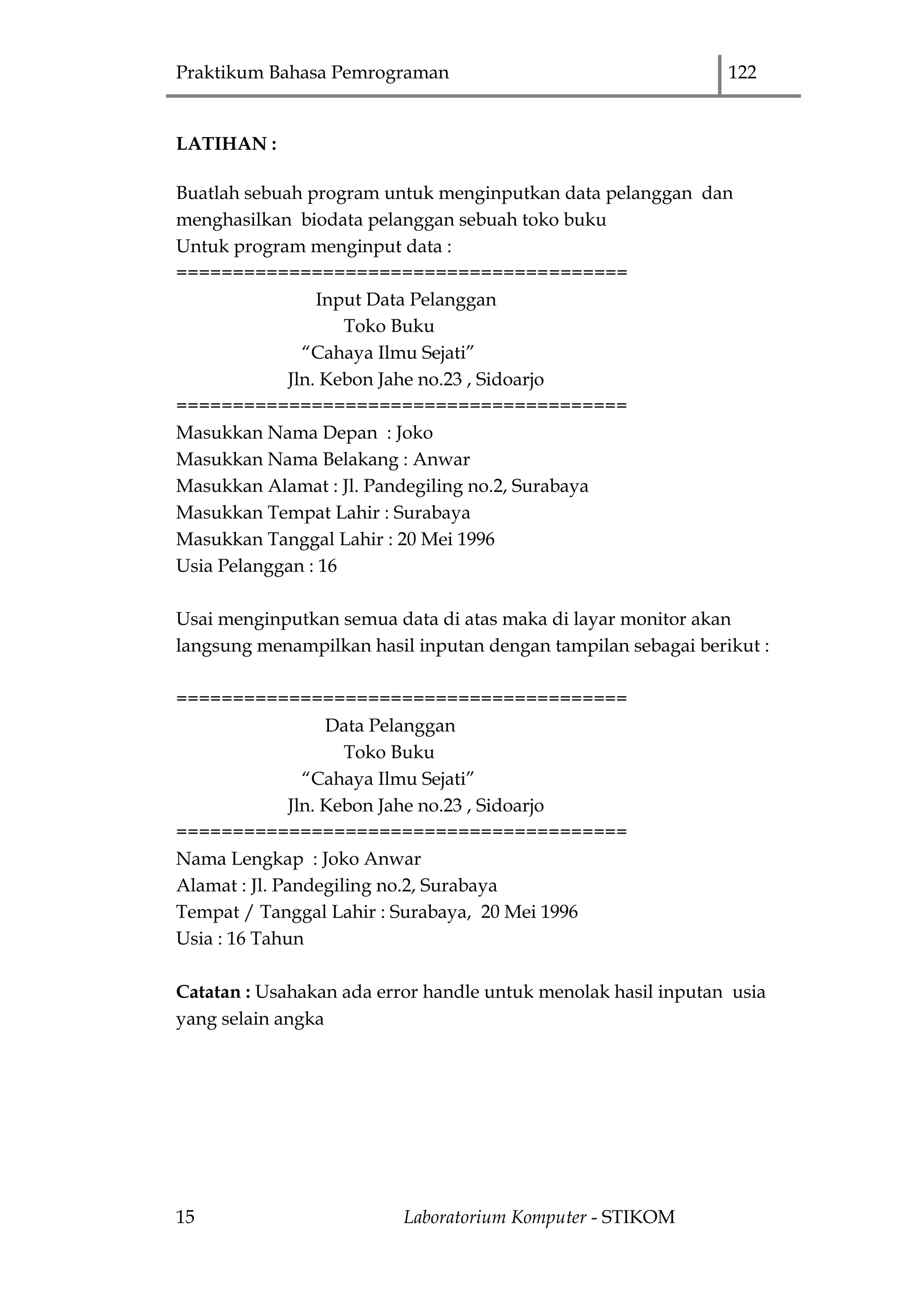 Praktikum Bahasa Pemrograman 122
15 Laboratorium Komputer - STIKOM
LATIHAN :
Buatlah sebuah program untuk menginputkan data pelanggan dan
menghasilkan biodata pelanggan sebuah toko buku
Untuk program menginput data :
========================================
Input Data Pelanggan
Toko Buku
“Cahaya Ilmu Sejati”
Jln. Kebon Jahe no.23 , Sidoarjo
========================================
Masukkan Nama Depan : Joko
Masukkan Nama Belakang : Anwar
Masukkan Alamat : Jl. Pandegiling no.2, Surabaya
Masukkan Tempat Lahir : Surabaya
Masukkan Tanggal Lahir : 20 Mei 1996
Usia Pelanggan : 16
Usai menginputkan semua data di atas maka di layar monitor akan
langsung menampilkan hasil inputan dengan tampilan sebagai berikut :
========================================
Data Pelanggan
Toko Buku
“Cahaya Ilmu Sejati”
Jln. Kebon Jahe no.23 , Sidoarjo
========================================
Nama Lengkap : Joko Anwar
Alamat : Jl. Pandegiling no.2, Surabaya
Tempat / Tanggal Lahir : Surabaya, 20 Mei 1996
Usia : 16 Tahun
Catatan : Usahakan ada error handle untuk menolak hasil inputan usia
yang selain angka
 