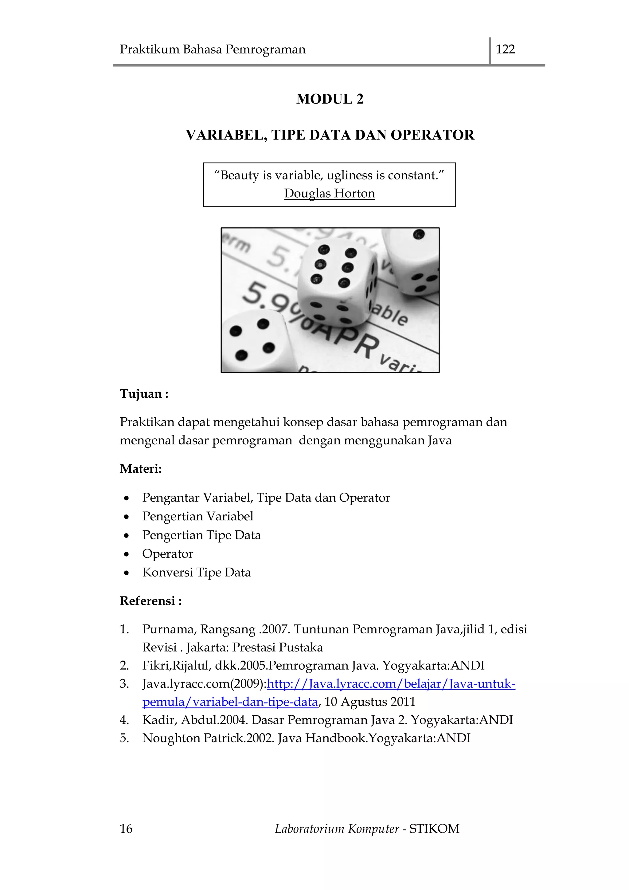 Praktikum Bahasa Pemrograman 122
16 Laboratorium Komputer - STIKOM
MODUL 2
VARIABEL, TIPE DATA DAN OPERATOR
Tujuan :
Praktikan dapat mengetahui konsep dasar bahasa pemrograman dan
mengenal dasar pemrograman dengan menggunakan Java
Materi:
 Pengantar Variabel, Tipe Data dan Operator
 Pengertian Variabel
 Pengertian Tipe Data
 Operator
 Konversi Tipe Data
Referensi :
1. Purnama, Rangsang .2007. Tuntunan Pemrograman Java,jilid 1, edisi
Revisi . Jakarta: Prestasi Pustaka
2. Fikri,Rijalul, dkk.2005.Pemrograman Java. Yogyakarta:ANDI
3. Java.lyracc.com(2009):http://Java.lyracc.com/belajar/Java-untuk-
pemula/variabel-dan-tipe-data, 10 Agustus 2011
4. Kadir, Abdul.2004. Dasar Pemrograman Java 2. Yogyakarta:ANDI
5. Noughton Patrick.2002. Java Handbook.Yogyakarta:ANDI
“Beauty is variable, ugliness is constant.”
Douglas Horton
 