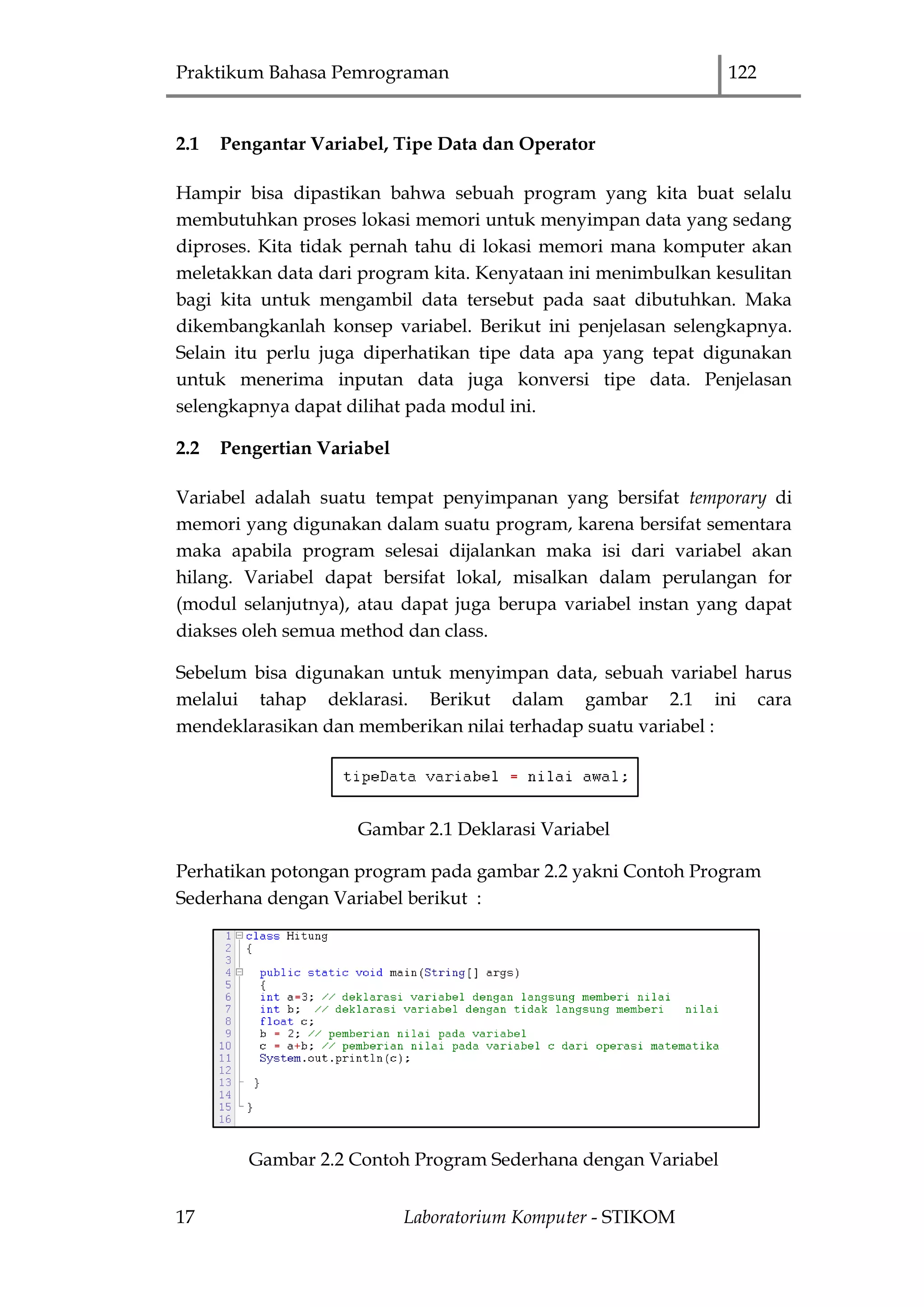 Praktikum Bahasa Pemrograman 122
17 Laboratorium Komputer - STIKOM
2.1 Pengantar Variabel, Tipe Data dan Operator
Hampir bisa dipastikan bahwa sebuah program yang kita buat selalu
membutuhkan proses lokasi memori untuk menyimpan data yang sedang
diproses. Kita tidak pernah tahu di lokasi memori mana komputer akan
meletakkan data dari program kita. Kenyataan ini menimbulkan kesulitan
bagi kita untuk mengambil data tersebut pada saat dibutuhkan. Maka
dikembangkanlah konsep variabel. Berikut ini penjelasan selengkapnya.
Selain itu perlu juga diperhatikan tipe data apa yang tepat digunakan
untuk menerima inputan data juga konversi tipe data. Penjelasan
selengkapnya dapat dilihat pada modul ini.
2.2 Pengertian Variabel
Variabel adalah suatu tempat penyimpanan yang bersifat temporary di
memori yang digunakan dalam suatu program, karena bersifat sementara
maka apabila program selesai dijalankan maka isi dari variabel akan
hilang. Variabel dapat bersifat lokal, misalkan dalam perulangan for
(modul selanjutnya), atau dapat juga berupa variabel instan yang dapat
diakses oleh semua method dan class.
Sebelum bisa digunakan untuk menyimpan data, sebuah variabel harus
melalui tahap deklarasi. Berikut dalam gambar 2.1 ini cara
mendeklarasikan dan memberikan nilai terhadap suatu variabel :
Gambar 2.1 Deklarasi Variabel
Perhatikan potongan program pada gambar 2.2 yakni Contoh Program
Sederhana dengan Variabel berikut :
Gambar 2.2 Contoh Program Sederhana dengan Variabel
 