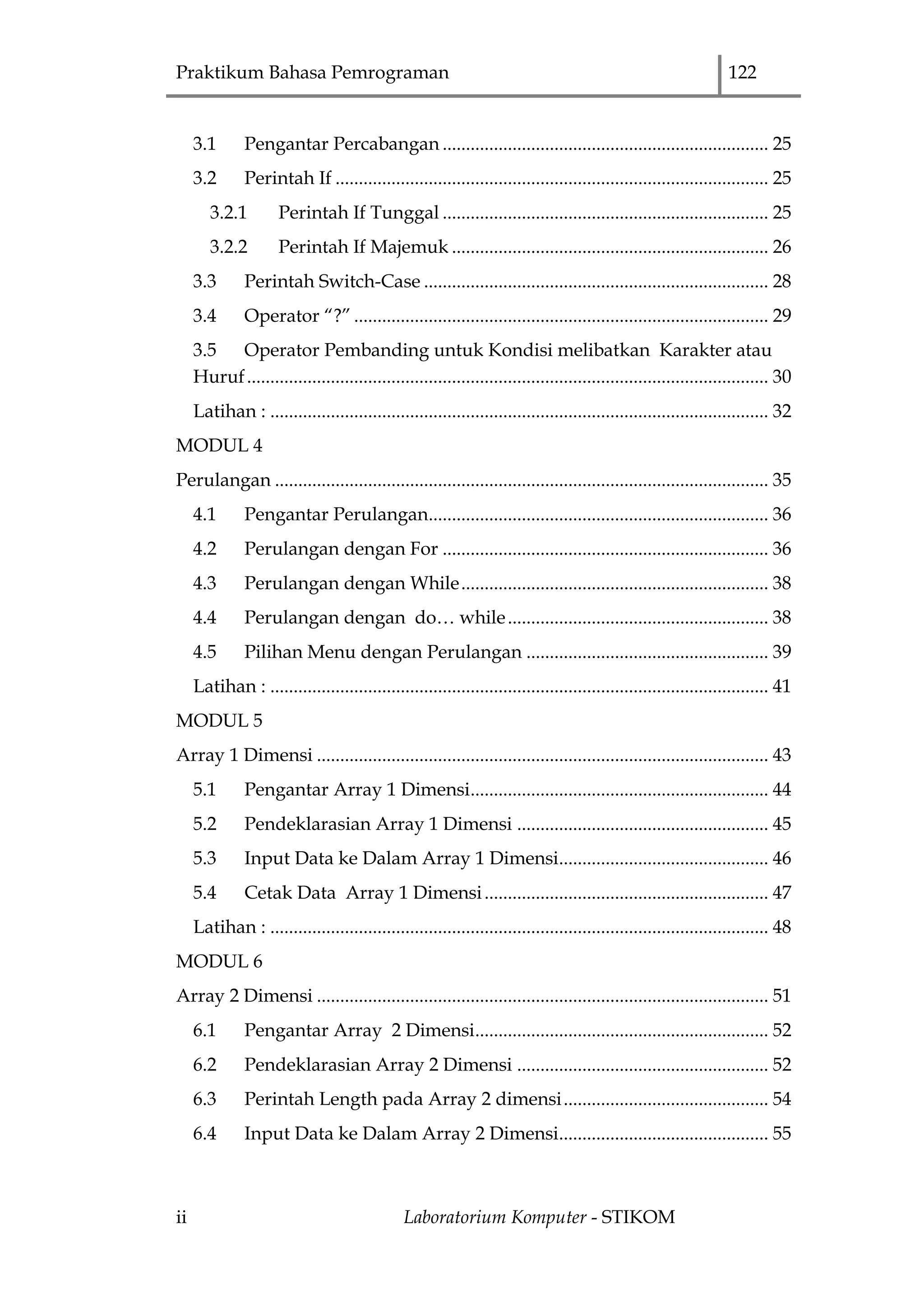 Praktikum Bahasa Pemrograman 122
ii Laboratorium Komputer - STIKOM
3.1 Pengantar Percabangan ...................................................................... 25
3.2 Perintah If ............................................................................................. 25
3.2.1 Perintah If Tunggal ...................................................................... 25
3.2.2 Perintah If Majemuk .................................................................... 26
3.3 Perintah Switch-Case .......................................................................... 28
3.4 Operator “?” ......................................................................................... 29
3.5 Operator Pembanding untuk Kondisi melibatkan Karakter atau
Huruf................................................................................................................ 30
Latihan : ........................................................................................................... 32
MODUL 4
Perulangan .......................................................................................................... 35
4.1 Pengantar Perulangan......................................................................... 36
4.2 Perulangan dengan For ...................................................................... 36
4.3 Perulangan dengan While.................................................................. 38
4.4 Perulangan dengan do… while........................................................ 38
4.5 Pilihan Menu dengan Perulangan .................................................... 39
Latihan : ........................................................................................................... 41
MODUL 5
Array 1 Dimensi ................................................................................................. 43
5.1 Pengantar Array 1 Dimensi................................................................ 44
5.2 Pendeklarasian Array 1 Dimensi ...................................................... 45
5.3 Input Data ke Dalam Array 1 Dimensi............................................. 46
5.4 Cetak Data Array 1 Dimensi............................................................. 47
Latihan : ........................................................................................................... 48
MODUL 6
Array 2 Dimensi ................................................................................................. 51
6.1 Pengantar Array 2 Dimensi............................................................... 52
6.2 Pendeklarasian Array 2 Dimensi ...................................................... 52
6.3 Perintah Length pada Array 2 dimensi............................................ 54
6.4 Input Data ke Dalam Array 2 Dimensi............................................. 55
 