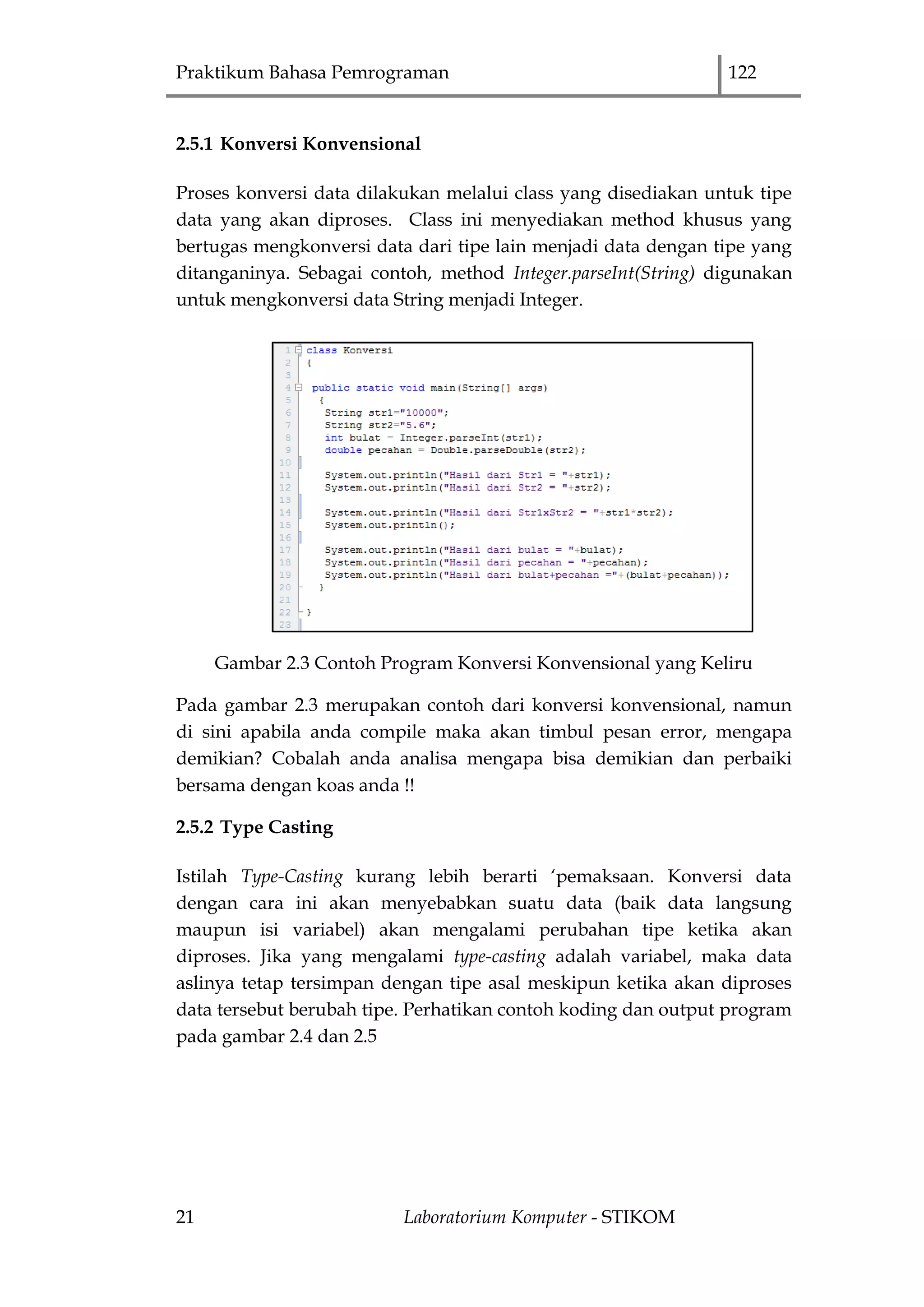 Praktikum Bahasa Pemrograman 122
21 Laboratorium Komputer - STIKOM
2.5.1 Konversi Konvensional
Proses konversi data dilakukan melalui class yang disediakan untuk tipe
data yang akan diproses. Class ini menyediakan method khusus yang
bertugas mengkonversi data dari tipe lain menjadi data dengan tipe yang
ditanganinya. Sebagai contoh, method Integer.parseInt(String) digunakan
untuk mengkonversi data String menjadi Integer.
Gambar 2.3 Contoh Program Konversi Konvensional yang Keliru
Pada gambar 2.3 merupakan contoh dari konversi konvensional, namun
di sini apabila anda compile maka akan timbul pesan error, mengapa
demikian? Cobalah anda analisa mengapa bisa demikian dan perbaiki
bersama dengan koas anda !!
2.5.2 Type Casting
Istilah Type-Casting kurang lebih berarti „pemaksaan. Konversi data
dengan cara ini akan menyebabkan suatu data (baik data langsung
maupun isi variabel) akan mengalami perubahan tipe ketika akan
diproses. Jika yang mengalami type-casting adalah variabel, maka data
aslinya tetap tersimpan dengan tipe asal meskipun ketika akan diproses
data tersebut berubah tipe. Perhatikan contoh koding dan output program
pada gambar 2.4 dan 2.5
 