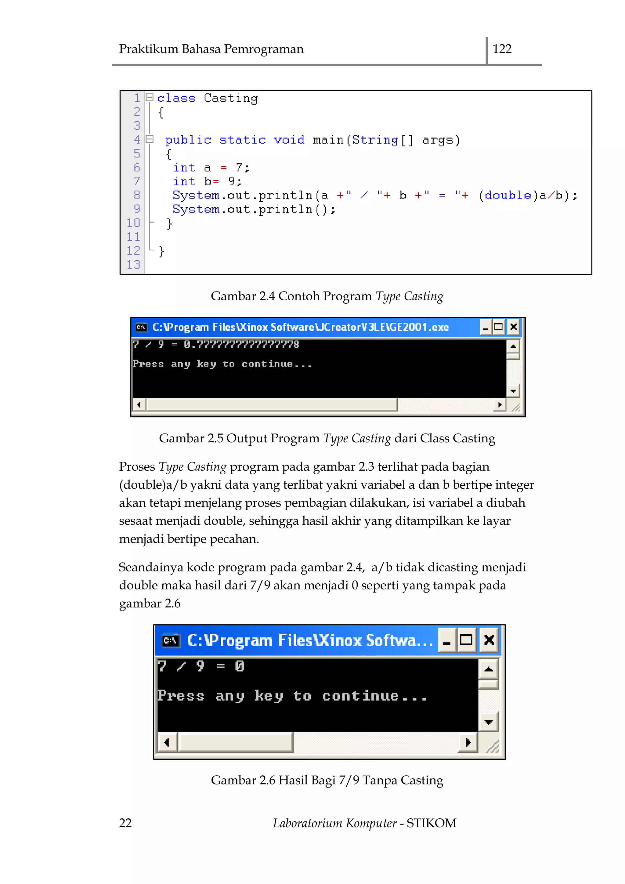 Praktikum Bahasa Pemrograman 122
22 Laboratorium Komputer - STIKOM
Gambar 2.4 Contoh Program Type Casting
Gambar 2.5 Output Program Type Casting dari Class Casting
Proses Type Casting program pada gambar 2.3 terlihat pada bagian
(double)a/b yakni data yang terlibat yakni variabel a dan b bertipe integer
akan tetapi menjelang proses pembagian dilakukan, isi variabel a diubah
sesaat menjadi double, sehingga hasil akhir yang ditampilkan ke layar
menjadi bertipe pecahan.
Seandainya kode program pada gambar 2.4, a/b tidak dicasting menjadi
double maka hasil dari 7/9 akan menjadi 0 seperti yang tampak pada
gambar 2.6
Gambar 2.6 Hasil Bagi 7/9 Tanpa Casting
 