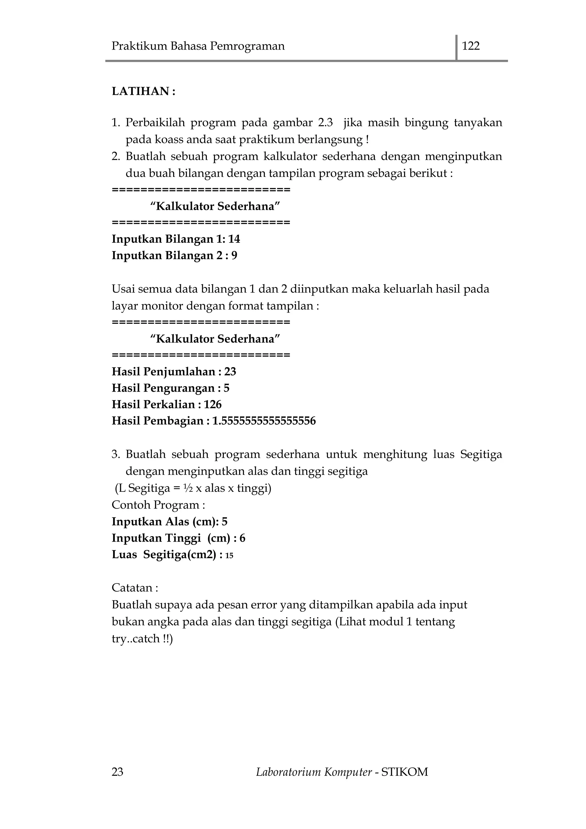 Praktikum Bahasa Pemrograman 122
23 Laboratorium Komputer - STIKOM
LATIHAN :
1. Perbaikilah program pada gambar 2.3 jika masih bingung tanyakan
pada koass anda saat praktikum berlangsung !
2. Buatlah sebuah program kalkulator sederhana dengan menginputkan
dua buah bilangan dengan tampilan program sebagai berikut :
=========================
“Kalkulator Sederhana”
=========================
Inputkan Bilangan 1: 14
Inputkan Bilangan 2 : 9
Usai semua data bilangan 1 dan 2 diinputkan maka keluarlah hasil pada
layar monitor dengan format tampilan :
=========================
“Kalkulator Sederhana”
=========================
Hasil Penjumlahan : 23
Hasil Pengurangan : 5
Hasil Perkalian : 126
Hasil Pembagian : 1.5555555555555556
3. Buatlah sebuah program sederhana untuk menghitung luas Segitiga
dengan menginputkan alas dan tinggi segitiga
(L Segitiga = ½ x alas x tinggi)
Contoh Program :
Inputkan Alas (cm): 5
Inputkan Tinggi (cm) : 6
Luas Segitiga(cm2) : 15
Catatan :
Buatlah supaya ada pesan error yang ditampilkan apabila ada input
bukan angka pada alas dan tinggi segitiga (Lihat modul 1 tentang
try..catch !!)
 