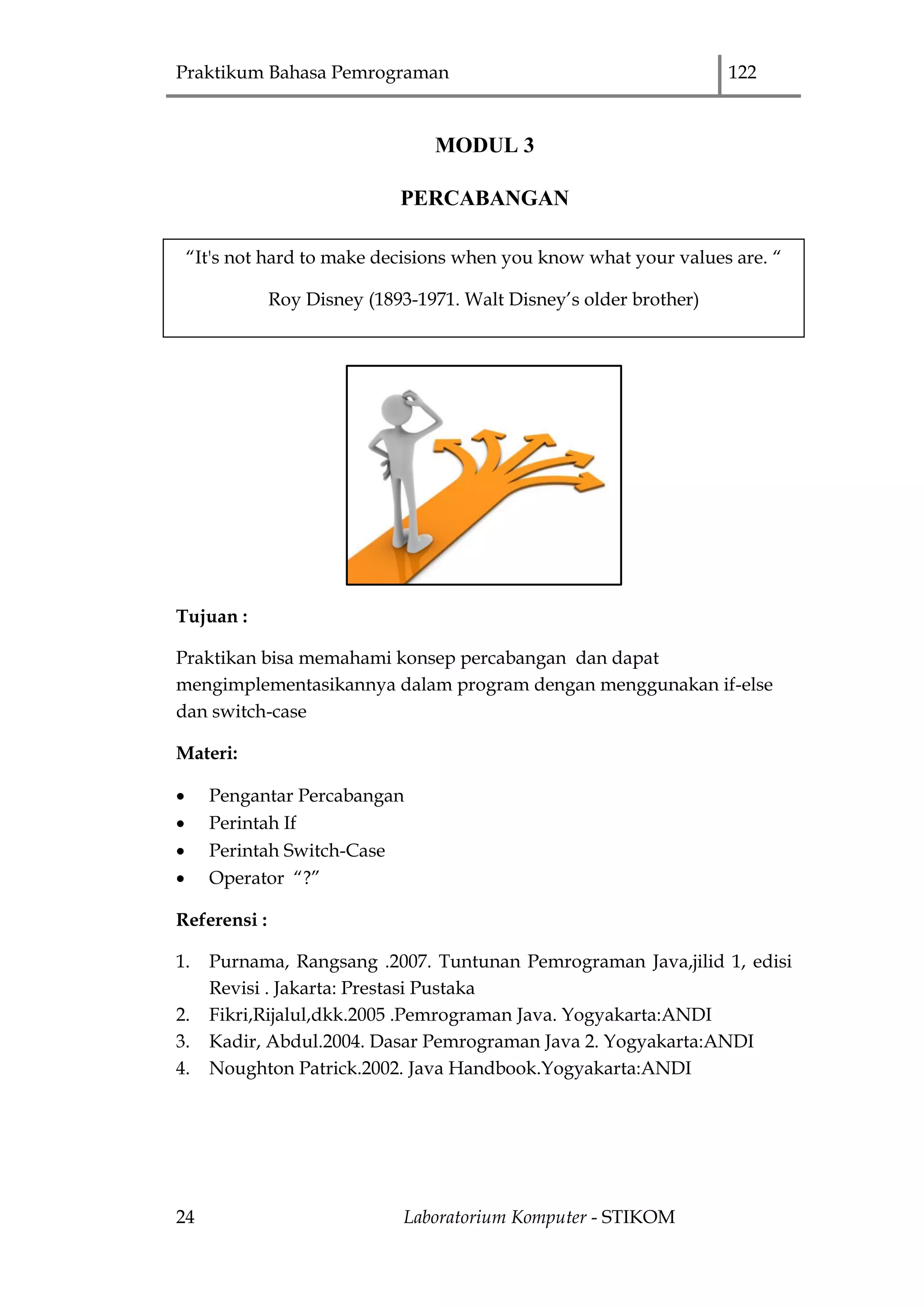 Praktikum Bahasa Pemrograman 122
24 Laboratorium Komputer - STIKOM
MODUL 3
PERCABANGAN
Tujuan :
Praktikan bisa memahami konsep percabangan dan dapat
mengimplementasikannya dalam program dengan menggunakan if-else
dan switch-case
Materi:
 Pengantar Percabangan
 Perintah If
 Perintah Switch-Case
 Operator “?”
Referensi :
1. Purnama, Rangsang .2007. Tuntunan Pemrograman Java,jilid 1, edisi
Revisi . Jakarta: Prestasi Pustaka
2. Fikri,Rijalul,dkk.2005 .Pemrograman Java. Yogyakarta:ANDI
3. Kadir, Abdul.2004. Dasar Pemrograman Java 2. Yogyakarta:ANDI
4. Noughton Patrick.2002. Java Handbook.Yogyakarta:ANDI
“It's not hard to make decisions when you know what your values are. “
Roy Disney (1893-1971. Walt Disney‟s older brother)
 