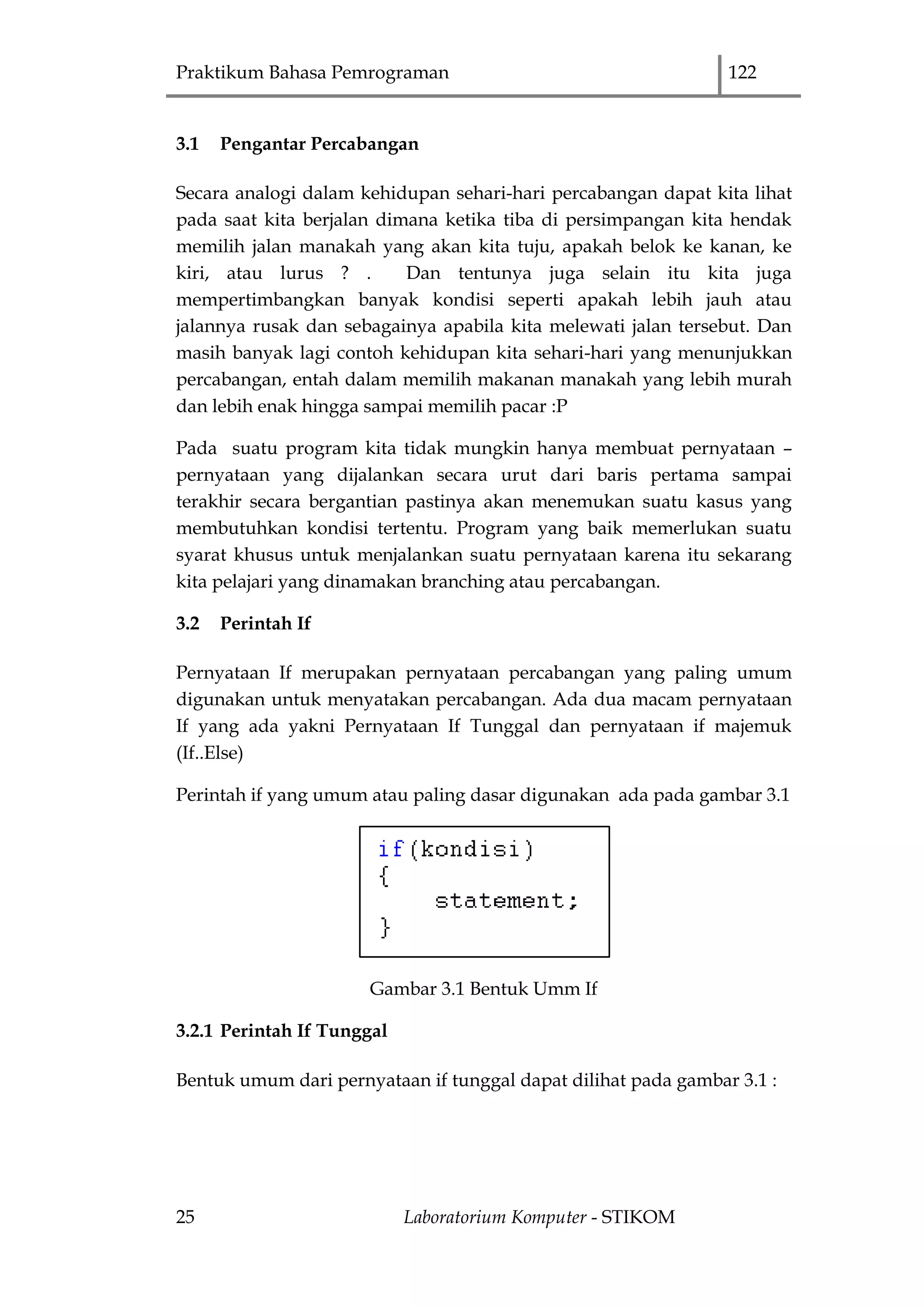 Praktikum Bahasa Pemrograman 122
25 Laboratorium Komputer - STIKOM
3.1 Pengantar Percabangan
Secara analogi dalam kehidupan sehari-hari percabangan dapat kita lihat
pada saat kita berjalan dimana ketika tiba di persimpangan kita hendak
memilih jalan manakah yang akan kita tuju, apakah belok ke kanan, ke
kiri, atau lurus ? . Dan tentunya juga selain itu kita juga
mempertimbangkan banyak kondisi seperti apakah lebih jauh atau
jalannya rusak dan sebagainya apabila kita melewati jalan tersebut. Dan
masih banyak lagi contoh kehidupan kita sehari-hari yang menunjukkan
percabangan, entah dalam memilih makanan manakah yang lebih murah
dan lebih enak hingga sampai memilih pacar :P
Pada suatu program kita tidak mungkin hanya membuat pernyataan –
pernyataan yang dijalankan secara urut dari baris pertama sampai
terakhir secara bergantian pastinya akan menemukan suatu kasus yang
membutuhkan kondisi tertentu. Program yang baik memerlukan suatu
syarat khusus untuk menjalankan suatu pernyataan karena itu sekarang
kita pelajari yang dinamakan branching atau percabangan.
3.2 Perintah If
Pernyataan If merupakan pernyataan percabangan yang paling umum
digunakan untuk menyatakan percabangan. Ada dua macam pernyataan
If yang ada yakni Pernyataan If Tunggal dan pernyataan if majemuk
(If..Else)
Perintah if yang umum atau paling dasar digunakan ada pada gambar 3.1
Gambar 3.1 Bentuk Umm If
3.2.1 Perintah If Tunggal
Bentuk umum dari pernyataan if tunggal dapat dilihat pada gambar 3.1 :
 