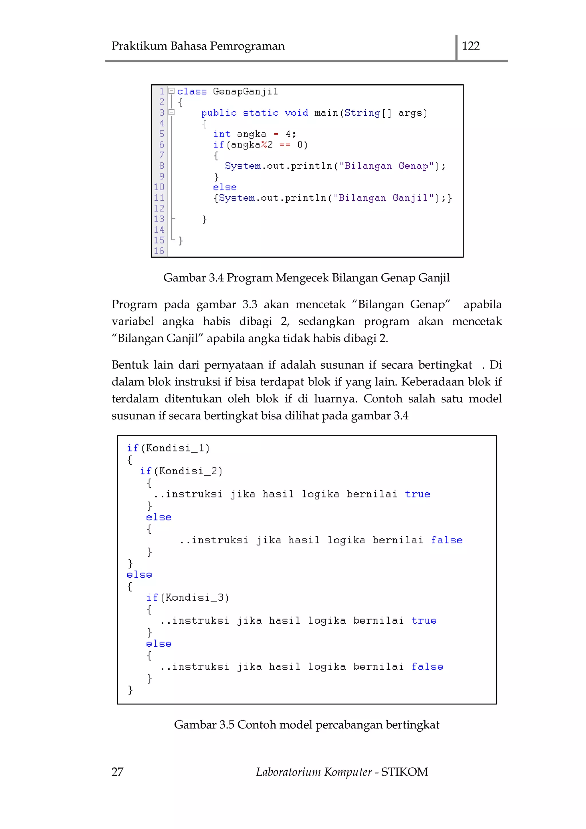 Praktikum Bahasa Pemrograman 122
27 Laboratorium Komputer - STIKOM
Gambar 3.4 Program Mengecek Bilangan Genap Ganjil
Program pada gambar 3.3 akan mencetak “Bilangan Genap” apabila
variabel angka habis dibagi 2, sedangkan program akan mencetak
“Bilangan Ganjil” apabila angka tidak habis dibagi 2.
Bentuk lain dari pernyataan if adalah susunan if secara bertingkat . Di
dalam blok instruksi if bisa terdapat blok if yang lain. Keberadaan blok if
terdalam ditentukan oleh blok if di luarnya. Contoh salah satu model
susunan if secara bertingkat bisa dilihat pada gambar 3.4
Gambar 3.5 Contoh model percabangan bertingkat
 