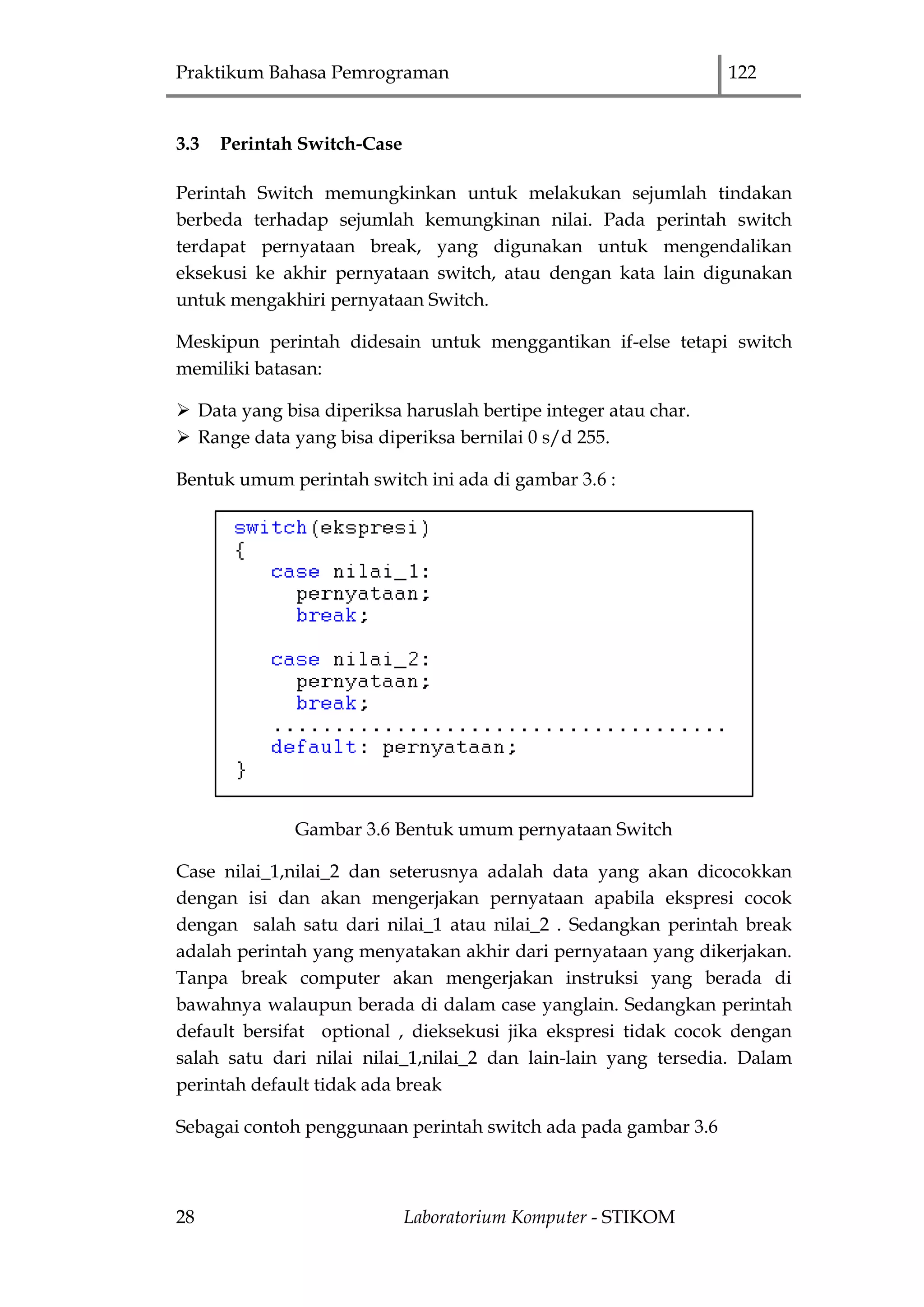 Praktikum Bahasa Pemrograman 122
28 Laboratorium Komputer - STIKOM
3.3 Perintah Switch-Case
Perintah Switch memungkinkan untuk melakukan sejumlah tindakan
berbeda terhadap sejumlah kemungkinan nilai. Pada perintah switch
terdapat pernyataan break, yang digunakan untuk mengendalikan
eksekusi ke akhir pernyataan switch, atau dengan kata lain digunakan
untuk mengakhiri pernyataan Switch.
Meskipun perintah didesain untuk menggantikan if-else tetapi switch
memiliki batasan:
 Data yang bisa diperiksa haruslah bertipe integer atau char.
 Range data yang bisa diperiksa bernilai 0 s/d 255.
Bentuk umum perintah switch ini ada di gambar 3.6 :
Gambar 3.6 Bentuk umum pernyataan Switch
Case nilai_1,nilai_2 dan seterusnya adalah data yang akan dicocokkan
dengan isi dan akan mengerjakan pernyataan apabila ekspresi cocok
dengan salah satu dari nilai_1 atau nilai_2 . Sedangkan perintah break
adalah perintah yang menyatakan akhir dari pernyataan yang dikerjakan.
Tanpa break computer akan mengerjakan instruksi yang berada di
bawahnya walaupun berada di dalam case yanglain. Sedangkan perintah
default bersifat optional , dieksekusi jika ekspresi tidak cocok dengan
salah satu dari nilai nilai_1,nilai_2 dan lain-lain yang tersedia. Dalam
perintah default tidak ada break
Sebagai contoh penggunaan perintah switch ada pada gambar 3.6
 