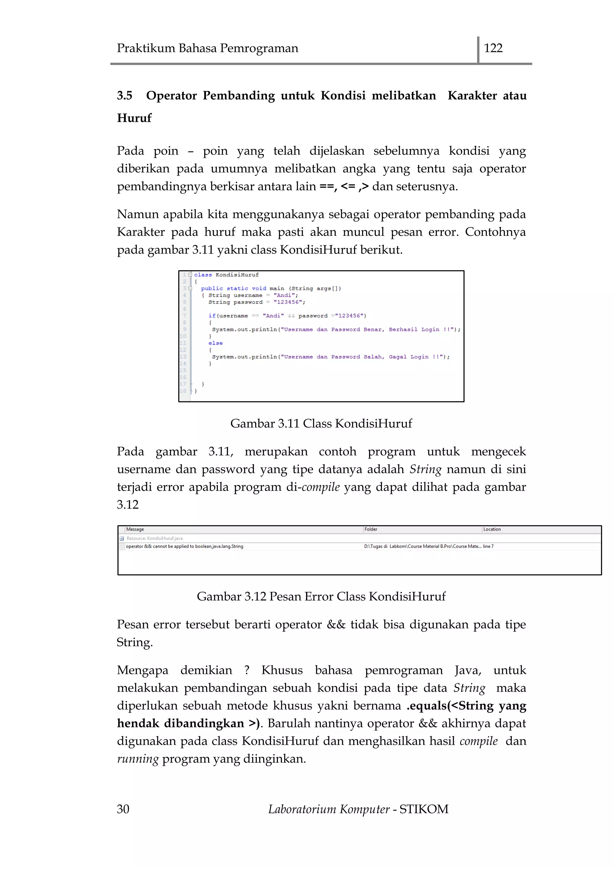 Praktikum Bahasa Pemrograman 122
30 Laboratorium Komputer - STIKOM
3.5 Operator Pembanding untuk Kondisi melibatkan Karakter atau
Huruf
Pada poin – poin yang telah dijelaskan sebelumnya kondisi yang
diberikan pada umumnya melibatkan angka yang tentu saja operator
pembandingnya berkisar antara lain ==, <= ,> dan seterusnya.
Namun apabila kita menggunakanya sebagai operator pembanding pada
Karakter pada huruf maka pasti akan muncul pesan error. Contohnya
pada gambar 3.11 yakni class KondisiHuruf berikut.
Gambar 3.11 Class KondisiHuruf
Pada gambar 3.11, merupakan contoh program untuk mengecek
username dan password yang tipe datanya adalah String namun di sini
terjadi error apabila program di-compile yang dapat dilihat pada gambar
3.12
Gambar 3.12 Pesan Error Class KondisiHuruf
Pesan error tersebut berarti operator && tidak bisa digunakan pada tipe
String.
Mengapa demikian ? Khusus bahasa pemrograman Java, untuk
melakukan pembandingan sebuah kondisi pada tipe data String maka
diperlukan sebuah metode khusus yakni bernama .equals(<String yang
hendak dibandingkan >). Barulah nantinya operator && akhirnya dapat
digunakan pada class KondisiHuruf dan menghasilkan hasil compile dan
running program yang diinginkan.
 