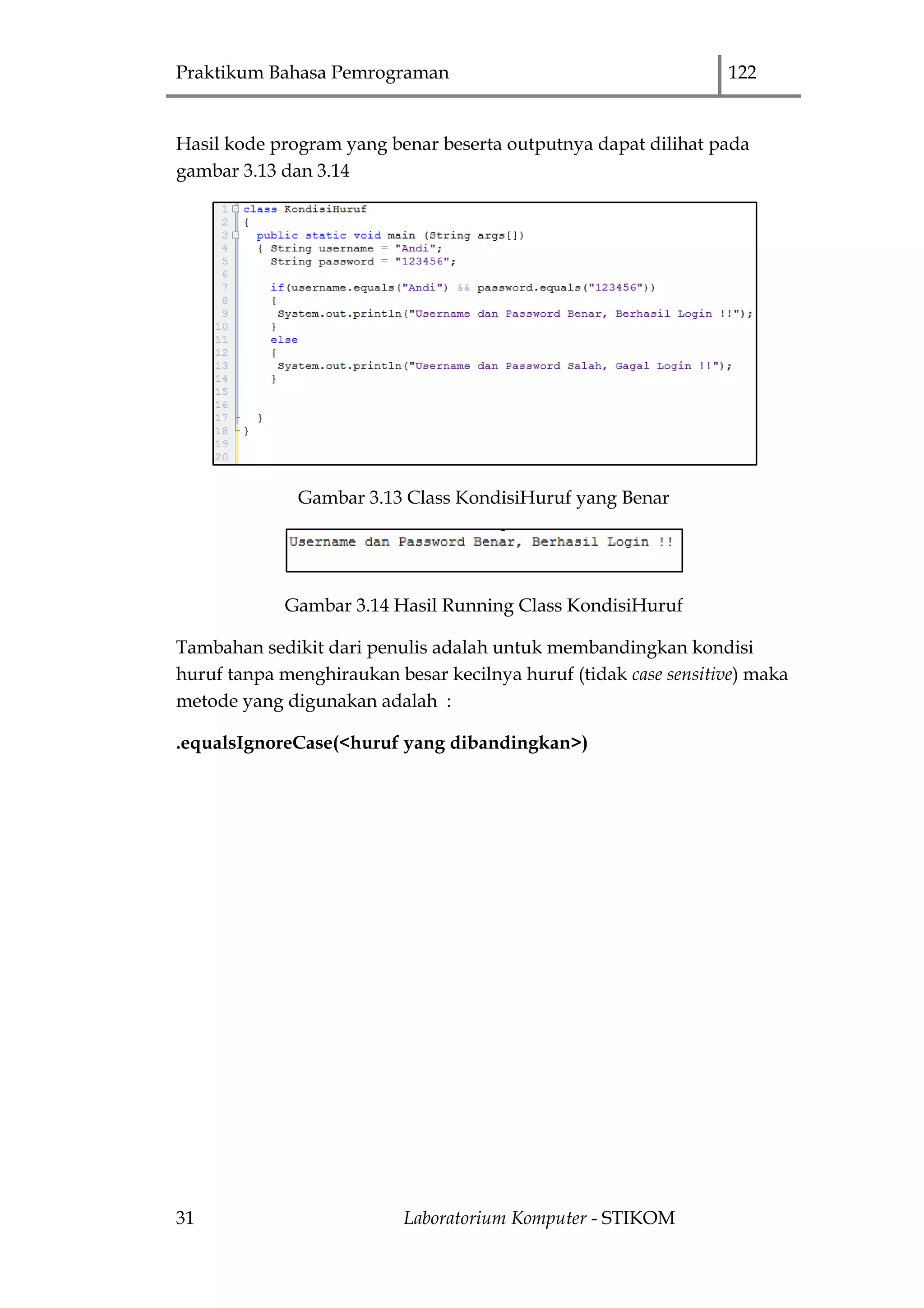 Praktikum Bahasa Pemrograman 122
31 Laboratorium Komputer - STIKOM
Hasil kode program yang benar beserta outputnya dapat dilihat pada
gambar 3.13 dan 3.14
Gambar 3.13 Class KondisiHuruf yang Benar
Gambar 3.14 Hasil Running Class KondisiHuruf
Tambahan sedikit dari penulis adalah untuk membandingkan kondisi
huruf tanpa menghiraukan besar kecilnya huruf (tidak case sensitive) maka
metode yang digunakan adalah :
.equalsIgnoreCase(<huruf yang dibandingkan>)
 