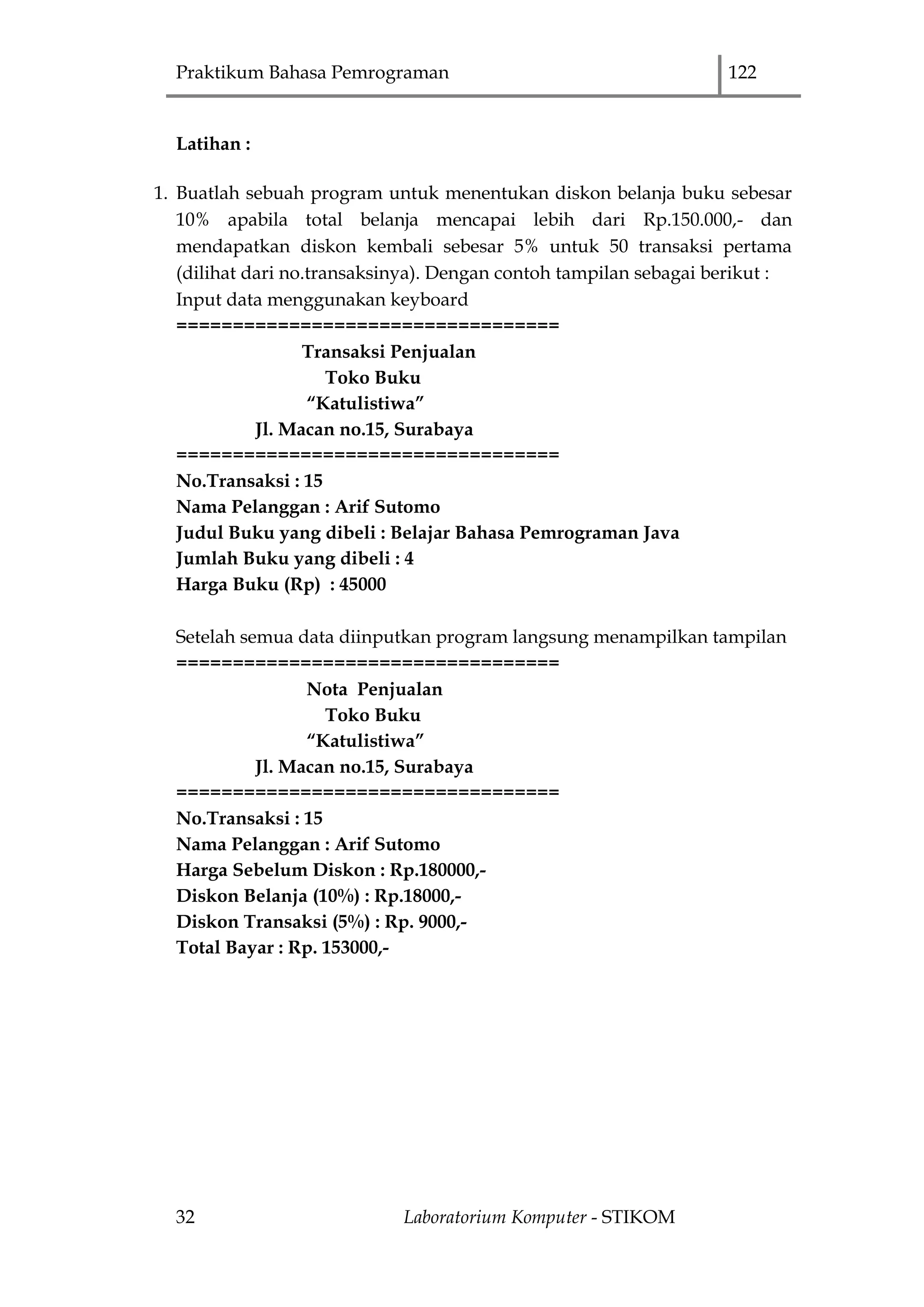 Praktikum Bahasa Pemrograman 122
32 Laboratorium Komputer - STIKOM
Latihan :
1. Buatlah sebuah program untuk menentukan diskon belanja buku sebesar
10% apabila total belanja mencapai lebih dari Rp.150.000,- dan
mendapatkan diskon kembali sebesar 5% untuk 50 transaksi pertama
(dilihat dari no.transaksinya). Dengan contoh tampilan sebagai berikut :
Input data menggunakan keyboard
==================================
Transaksi Penjualan
Toko Buku
“Katulistiwa”
Jl. Macan no.15, Surabaya
==================================
No.Transaksi : 15
Nama Pelanggan : Arif Sutomo
Judul Buku yang dibeli : Belajar Bahasa Pemrograman Java
Jumlah Buku yang dibeli : 4
Harga Buku (Rp) : 45000
Setelah semua data diinputkan program langsung menampilkan tampilan
==================================
Nota Penjualan
Toko Buku
“Katulistiwa”
Jl. Macan no.15, Surabaya
==================================
No.Transaksi : 15
Nama Pelanggan : Arif Sutomo
Harga Sebelum Diskon : Rp.180000,-
Diskon Belanja (10%) : Rp.18000,-
Diskon Transaksi (5%) : Rp. 9000,-
Total Bayar : Rp. 153000,-
 
