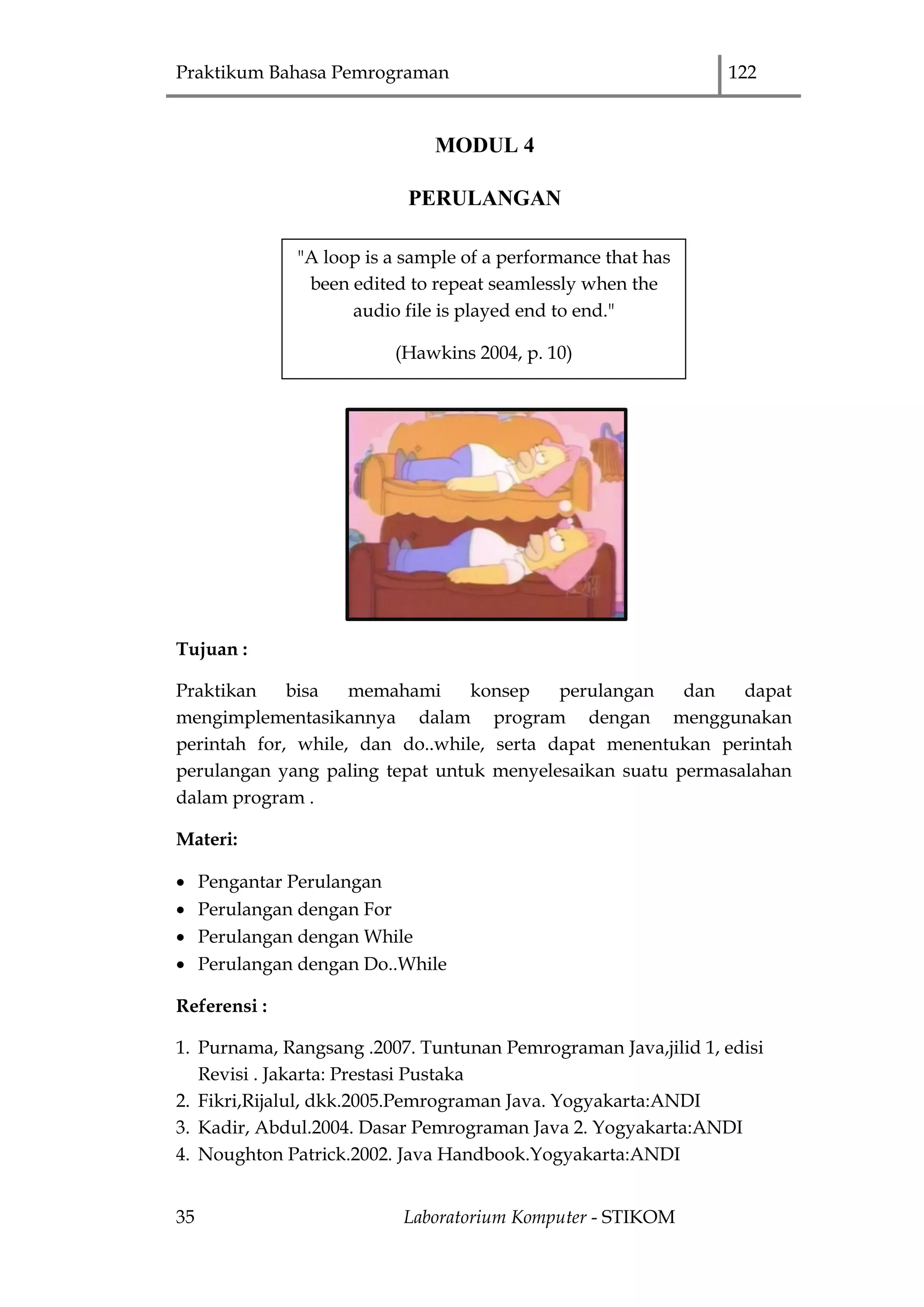 Praktikum Bahasa Pemrograman 122
35 Laboratorium Komputer - STIKOM
MODUL 4
PERULANGAN
Tujuan :
Praktikan bisa memahami konsep perulangan dan dapat
mengimplementasikannya dalam program dengan menggunakan
perintah for, while, dan do..while, serta dapat menentukan perintah
perulangan yang paling tepat untuk menyelesaikan suatu permasalahan
dalam program .
Materi:
 Pengantar Perulangan
 Perulangan dengan For
 Perulangan dengan While
 Perulangan dengan Do..While
Referensi :
1. Purnama, Rangsang .2007. Tuntunan Pemrograman Java,jilid 1, edisi
Revisi . Jakarta: Prestasi Pustaka
2. Fikri,Rijalul, dkk.2005.Pemrograman Java. Yogyakarta:ANDI
3. Kadir, Abdul.2004. Dasar Pemrograman Java 2. Yogyakarta:ANDI
4. Noughton Patrick.2002. Java Handbook.Yogyakarta:ANDI
"A loop is a sample of a performance that has
been edited to repeat seamlessly when the
audio file is played end to end."
(Hawkins 2004, p. 10)
 